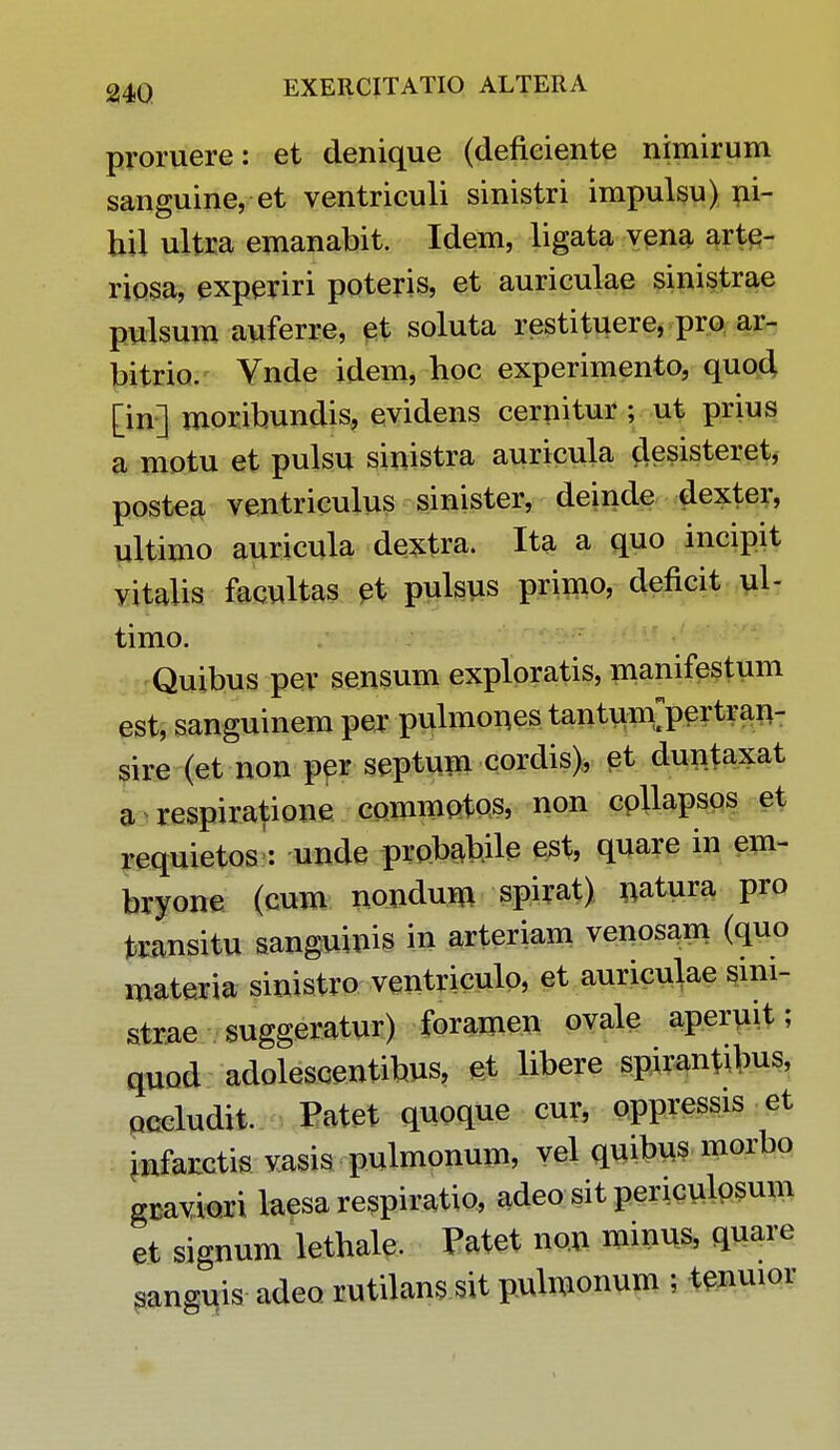 proruere: et denique (defieiente nimirum sanguine, et ventriculi sinistri impulsu) ni- hil ultra emanabit. Idem, ligata vena arte- riosa, experiri poteris, et auriculae sinistrae pulsum auferre, et soluta restituere, pro ar- bitrio. Vnde idem, hoc experimento, quod [in] moribundis, evidens cernitur ; ut prius a motu et pulsu sinistra auricula desisteret, postea ventriculus sinister, deinde dexter, ultimo auricula dextra. Ita a quo incipit vitalis facultas et pulsus primo, deficit ul- timo. Quibus per sensum exploratis, manifestum est, sanguinem per pulmones tantum^pertran- sire (et non per septum cordis), et duntaxat a respiratione commotos, non cpllapsos et requietos : unde probabile est, quare in em- bryone (cum nondum spirat) natura pro transitu sanguinis in arteriam venosam (quo materia sinistro ventriculo, et auriculae smi- strae suggeratur) foramen ovale aperuit; quod adolescentibus, et libere spirantibus, occludit. Patet quoque cur, oppressis et ^nfarctis vasis pulmonum, vel quibus morbo gcaviori laesarespiratio, adeo sit periculosum et signum lethale. Patet non minus, quare sanguis adeo rutilans sit pulmonum ; tenuior