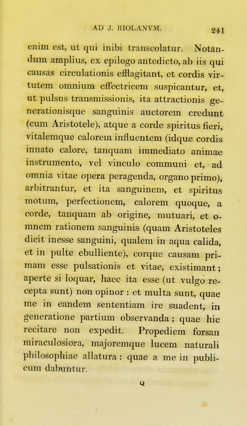 enim est, ut qui inibi transcolatur. Notan- dum amplius, ex epilogo antedicto, ab iis qui causas circulationis efflagitant, et cordis vir- tutem omnium effectricem suspicantur, et, ut pulsus transmissionis, ita attractionis ge- nerationisque sanguinis auctorem credunt (cum Aristotele), atque a corde spiritus fieri, vitalemque calorem influentem (idque cordis innato calore, tanquam immediato animae instrumento, vel vinculo communi et, ad omnia vitae opera peragenda, organo primo), arbitrantur, et ita sanguinem, et spiritus motum, perfectionem, calorem quoque, a corde, tanquam ab origine, mutuari, et o- mnem rationem sanguinis (quam Aristoteles dicit inesse sanguini, qualem in aqua calida, et in pulte ebulliente), corque causam pri- mam esse pulsationis et vitae, existimant; aperte si loquar, haec ita esse (ut vulgo re- cepta sunt) non opinor : et multa sunt, quae me in eandem sententiam ire suadent, in generatione partium observanda; quae hic recitare non expedit. Propediem forsan miraculosiora, majoremque lucem naturali philosophiae allatura: quae a me in publi- cum dabuntur.