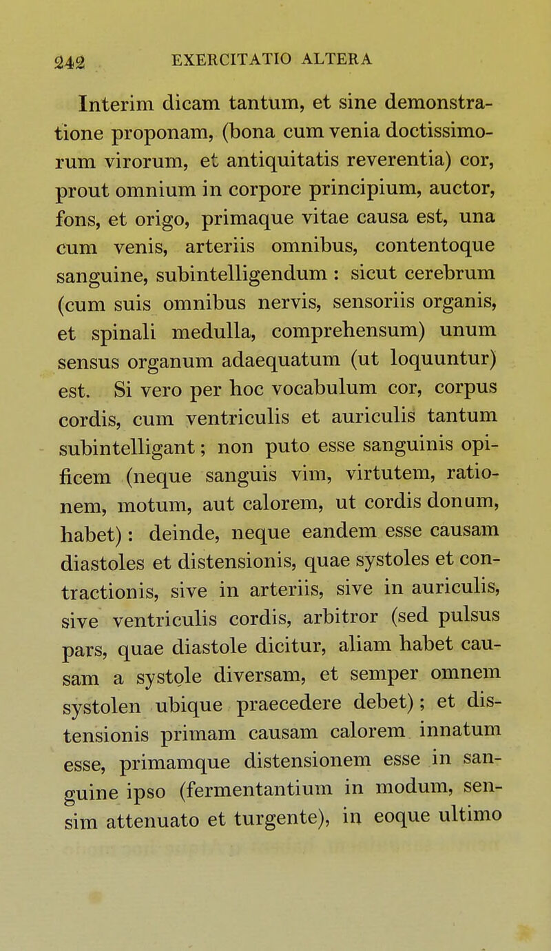 Interim dicam tantum, et sine demonstra- tione proponam, (bona cum venia doctissimo- rum virorum, et antiquitatis reverentia) cor, prout omnium in corpore principium, auctor, fons, et origo, primaque vitae causa est, una cum venis, arteriis omnibus, contentoque sanguine, subintelligendum : sicut cerebrum (cum suis omnibus nervis, sensoriis organis, et spinali medulla, comprehensum) unum sensus organum adaequatum (ut loquuntur) est. Si vero per hoc vocabulum cor, corpus cordis, cum ventriculis et auriculis tantum subintelligant; non puto esse sanguinis opi- ficem (neque sanguis vim, virtutem, ratio- nem, motum, aut calorem, ut cordis donum, habet): deinde, neque eandem esse causam diastoles et distensionis, quae systoles et con- tractionis, sive in arteriis, sive in auriculis, sive ventriculis cordis, arbitror (sed pulsus pars, quae diastole dicitur, aliam habet cau- sam a systole diversam, et semper omnem systolen ubique praecedere debet); et dis- tensionis primam causam calorem innatum esse, primamque distensionem esse in san- guine ipso (fermentantium in modum, sen- sim attenuato et turgente), in eoque ultimo