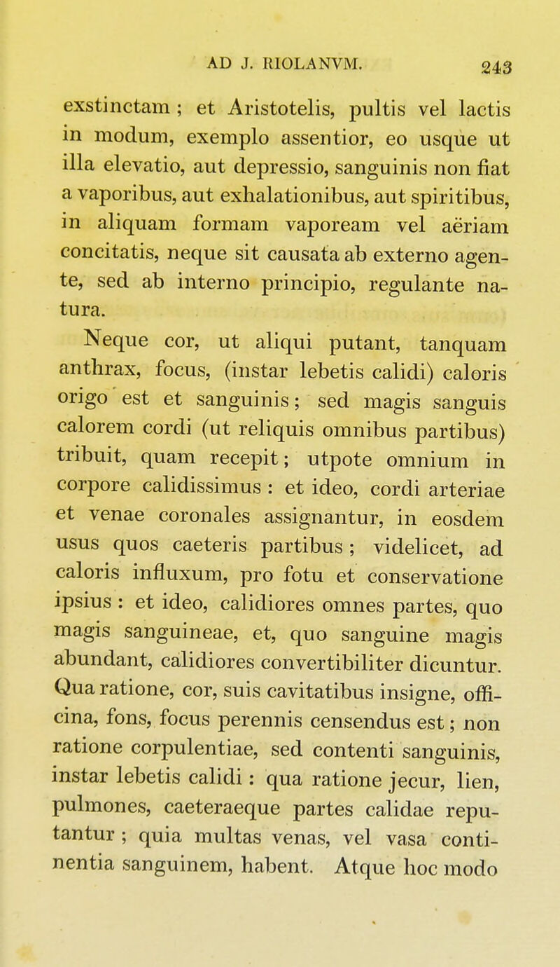 exstinctam ; et Aristotelis, pultis vel lactis in modum, exemplo assentior, eo usque ut illa elevatio, aut depressio, sanguinis non fiat a vaporibus, aut exhalationibus, aut spiritibus, in aliquam formam vapoream vel aeriam concitatis, neque sit causata ab externo agen- te, sed ab interno principio, regulante na- tura. Neque cor, ut aliqui putant, tanquam anthrax, focus, (instar lebetis calidi) caloris origo est et sanguinis; sed magis sanguis calorem cordi (ut reliquis omnibus partibus) tribuit, quam recepit; utpote omnium in corpore calidissimus : et ideo, cordi arteriae et venae coronales assignantur, in eosdem usus quos caeteris partibus; videlicet, ad caloris influxum, pro fotu et conservatione ipsius : et ideo, calidiores omnes partes, quo magis sanguineae, et, quo sanguine magis abundant, calidiores convertibiliter dicuntur. Qua ratione, cor, suis cavitatibus insigne, offi- cina, fons, focus perennis censendus est; non ratione corpulentiae, sed contenti sanguinis, instar lebetis calidi: qua ratione jecur, lien, pulmones, caeteraeque partes calidae repu- tantur ; quia multas venas, vel vasa conti- nentia sanguinem, habent. Atque hoc modo