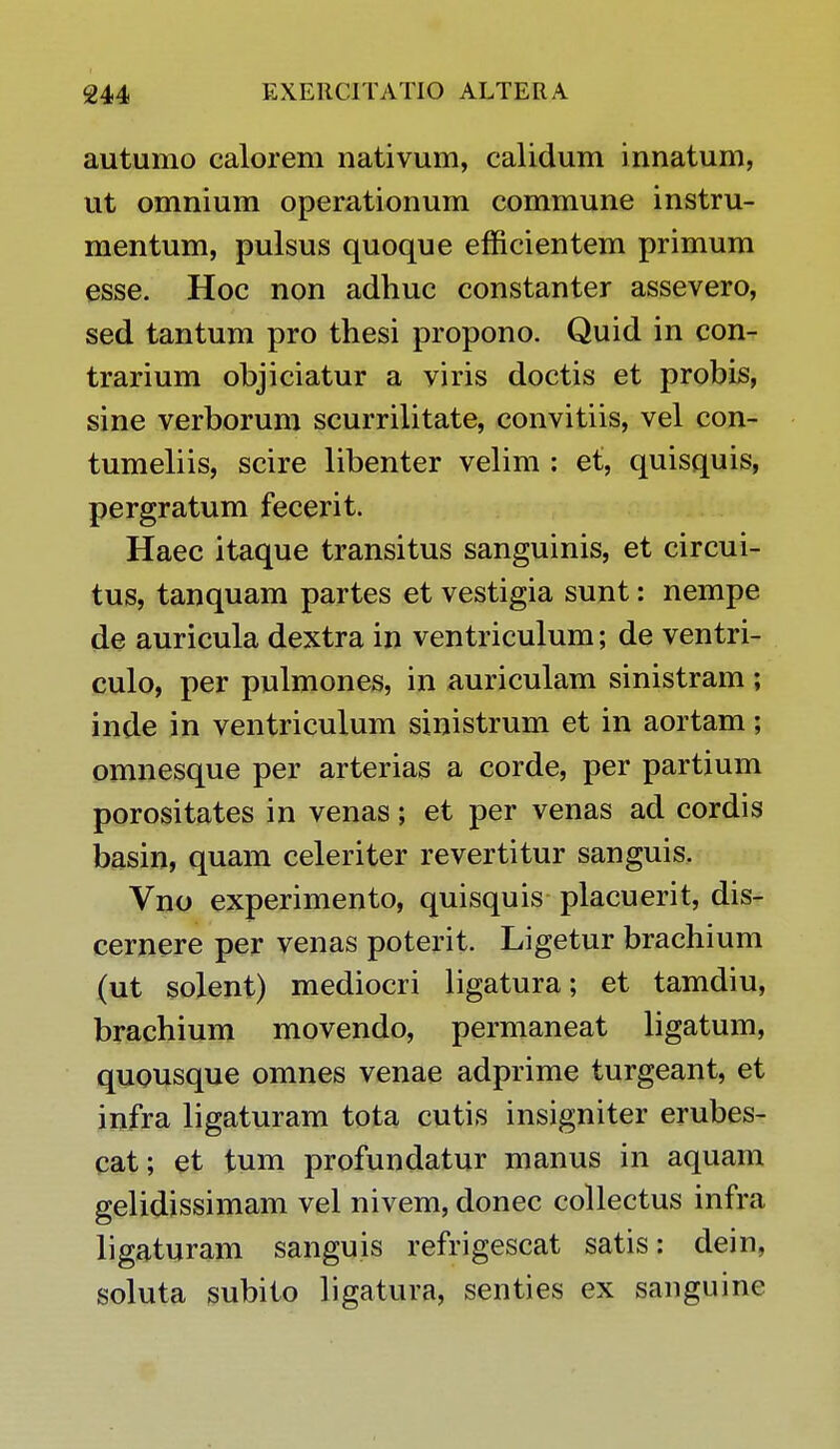 autumo calorem nativum, calidum innatum, ut omnium operationum commune instru- mentum, pulsus quoque efficientem primum esse. Hoc non adhuc constanter assevero, sed tantum pro thesi propono. Quid in con- trarium objiciatur a viris doctis et probis, sine verborum scurrilitate, convitiis, vel con- tumeliis, scire libenter velim : et, quisquis, pergratum fecerit. Haec itaque transitus sanguinis, et circui- tus, tanquam partes et vestigia sunt: nempe de auricula dextra in ventriculum; de ventri- culo, per pulmones, in auriculam sinistram ; inde in ventriculum sinistrum et in aortam; omnesque per arterias a corde, per partium porositates in venas; et per venas ad cordis basin, quam celeriter revertitur sanguis. Vno experimento, quisquis placuerit, dis- cernere per venas poterit. Ligetur brachium (ut solent) mediocri ligatura; et tamdiu, brachium movendo, permaneat ligatum, quousque omnes venae adprime turgeant, et infra ligaturam tota cutis insigniter erubes- cat; et tum profundatur manus in aquam gelidissimam vel nivem, donec collectus infra ligaturam sanguis refrigescat satis: dein, soluta subito ligatura, senties ex sanguine