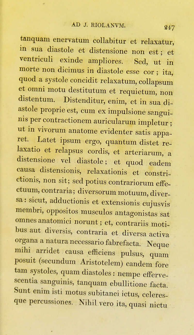 tanquam enervatum collabitur et relaxatur, in sua diastole et distensione non est; et ventriculi exinde ampliores. Sed, ut in morte non dicimus in diastole esse cor ; ita, quod a systole concidit relaxatum, collapsum et omni motu destitutum et requietum, non distentum. Distenditur, enim, et in sua.di- astole proprie est, cum ex impulsione sangui- nis per contractionem auricularum impletur; ut in vivorum anatome evidenter satis appa- ret. Latet ipsum ergo, quantum distet re- laxatio et relapsus cordis, et arteriarum, a distensione vel diastole; et quod eadem causa distensionis, relaxationis et constri- ctionis, non sit; sedpotius contrariorum effe- ctuum, contraria; diversorum motuum, diver- sa: sicut, adductionis et extensionis cujusvis membri, oppositos musculos antagonistas sat omnes anatomici norunt; et, contrariis moti- bus aut diversis, contraria et diversa activa organa a natura necessario fabrefacta. Neque mihi arridet causa efficiens pulsus, quam posuit (secundum Aristotelem) eandem fore tam systoles, quam diastoles: nempe efferve- scentia sanguinis, tanquam ebullitione facta. Sunt enim isti motus subitanei ictus, celeres- que percussiones. Nihil vero ita, quasi nictu