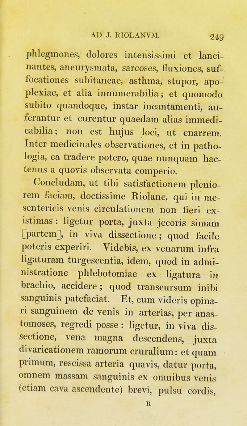 phlegmones, dolores intensissimi et lanci- nantes, aneurysmata, sarcoses, fluxiones, suf- focationes subitaneae, asthma, stupor, apo- plexiae, et alia innumerabilia; et quomodo subito quandoque, instar incantamenti, au- ferantur et curentur quaedam alias immedi- cabilia; non est hujus loci, ut enarrem. Inter medicinales observationes, et in patho- logia, ea tradere potero, quae nunquam hac- tenus a quovis observata comperio. Concludam, ut tibi satisfactionem plenio- rem faciam, doctissime Riolane, qui in me- sentericis venis circulationem non fieri ex- istimas : ligetur porta, juxta jecoris simam [partem], in viva dissectione ; quod facile poteris experiri. Videbis, ex venarum infra ligaturam turgescentia, idem, quod in admi- nistratione phlebotomiae ex ligatura in brachio, accidere ; quod transcursum inibi sanguinis patefaciat. Et, cum videris opina- ri sanguinem de venis in arterias, per anas- tomoses, regredi posse: ligetur, in viva dis- sectione, vena magna descendens, juxta divaricationem ramorum cruralium: et quam primum, rescissa arteria quavis, datur porta, omnem massam sanguinis ex omnibus venis (etiam cava ascendente) brevi, pulsu cordis, 11