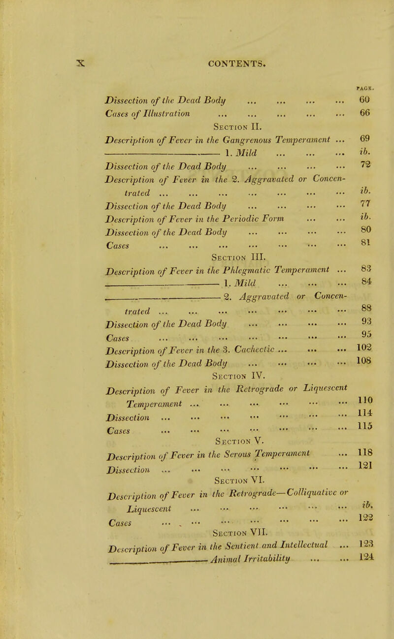 PACK. Dissection of the Dead Body ... ... ... ... 60 Cases of Illustration ... ... ... ... ... 66 Section II. Description of Fever in the Gangrenous Temperament ... 69 1. Mild Dissection of the Dead Body ... ... ... ••• 72 Description of Fever in the 2. Aggravated or Concen- trated ... ... ... ... •-. • •• ••• Dissection of the Dead Body ... ... • • • • • • ?7 Description of Fever in the Periodic Form ... ... i°- Dissection of the Dead Body ... ... ••> ••• ^0 Cases Section III. Description of Fever in the Phlegmatic Temperament ... 83 1. Mild 84 , 2. Aggravated or Concen- trated ... Dissection of the Dead Body 93 Cases ... ••• ••• ••• ^J Description of Fever in the 3. Cachectic 162 Dissection of the Dead Body 108 Section IV. Description of Fever in the Retrograde or Liquescent Temperament ... ... ••• ••• •■• ••• 114 Dissection ... ... ••• Cases 115 Section V. Description of Fever in the Serous Temperament ... 118 191 Dissection 14,1 Section VI. Description of Fever in the Retrograde—Colliquative or Liquescent ... ••• 192 Cases ... . Section VII. Description of Fever in the Sentient and Intellectual ... 123 . Animal Irritability