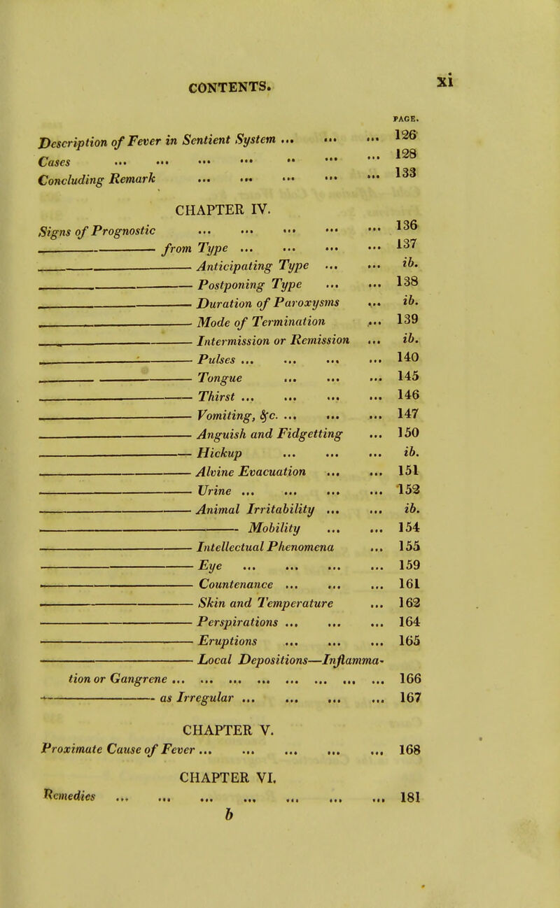 PAGE. Description of Fever in Sentient System • 126 Cases 128 Concluding Remark CHAPTER IV. Signs of Prognostic from Type ... ... ••• ••• 137 — Anticipating Type ... ... ib. . „ . Postponing Type ... ... 138 _ Duration of Paroxysms .... ib. . . Mode of Termination .... 139 ^ Intermission or Remission ... ib. : Pulses ... ... ... ... 140 Tongue ... ... ... 145 Thirst 146 — Vomiting, Sfc. ... ... ... 147 Anguish and Fidgetting ... 150 Hickup ... ... ... ib. Alvine Evacuation ... ... 151 . Urine ... ... ... ... 152 Animal Irritability ... ... ib. Mobility ... ... 154 Intellectual Phenomena ... 155 mi* 1 1 ILyc • • • 159 . Countenance ... ... ... 161 — Skin and Temperature ... 162 Perspirations ... ... ... 164 Eruptions ... ... ... 165 Local Depositions—Inflamma' Hon or Gangrene 166 * as Irregular ... 167 CHAPTER V. Proximate Cause of Fever , 168 CHAPTER VI. Remedies 181 b