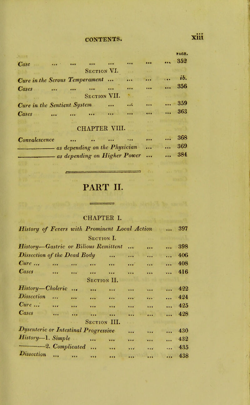 • « • Xlll PART II. FACB. Case 352 Section VI. Cure in the Serous Temperament <•• Cases Section VII. Cure in the Sentient System < 359 Cases • ••• *•• ^63 CHAPTER VIII. Convalescence ... .. ••• ••• ••• 368 as depending on the Physician ... ... 369 —- as depending on Higher Power 384 CHAPTER I. History of Fevers with Prominent Local Action ... 397 Section I. History—Gastric or Bilious Remittent ... ... ... 398 Dissection of the Dead Body ... ... ... ... 406 CrllTC ••• ••• 408 Cases •*• i«a in in ••■ 416 Section II. History—Choleric 422 Dissection 424 Cure ... ,,, ... ... ,,. ,,, ,,, tti 425 Cases 428 Section III. Dysenteric or Intestinal Progressive 430 History—1. Simple 432 2. Complicated 435 Section 438