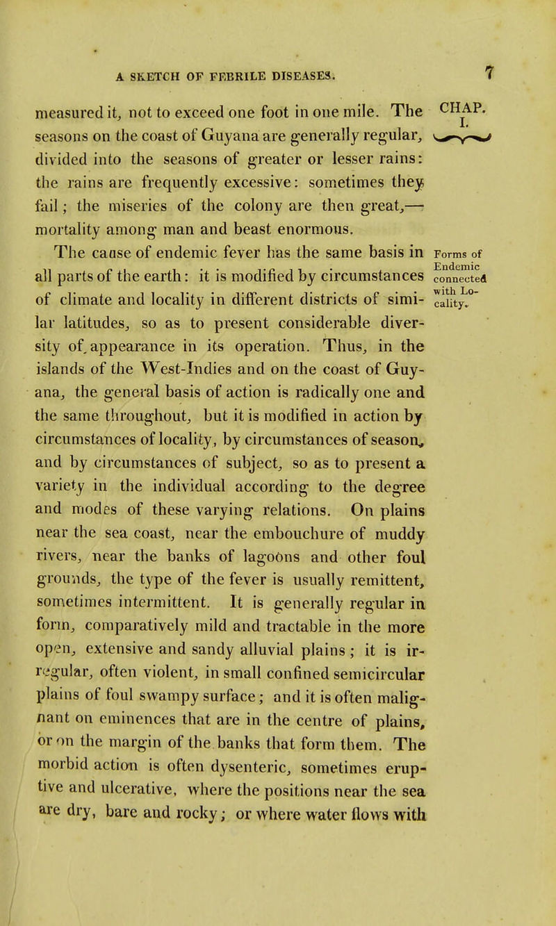 measured it, not to exceed one foot in one mile. The seasons on the coast of Guyana are generally regular, divided into the seasons of greater or lesser rains: the rains are frequently excessive: sometimes they, fail; the miseries of the colony are then great,—■ mortality among man and beast enormous. The caase of endemic fever has the same basis m Forms of all parts of the earth: it is modified by circumstances connected of climate and locality in different districts of simi- cai!tyl°~ lar latitudes, so as to present considerable diver- sity of appearance in its operation. Thus, in the islands of the West-Indies and on the coast of Guy- ana, the general basis of action is radically one and the same throughout, but it is modified in action by circumstances of locality , by circumstances of season, and by circumstances of subject, so as to present a variety in the individual according to the degree and modes of these varying relations. On plains near the sea coast, near the embouchure of muddy rivers, near the banks of lagoons and other foul grounds, the type of the fever is usually remittent, sometimes intermittent. It is generally regular in form, comparatively mild and tractable in the more open, extensive and sandy alluvial plains ; it is ir- regular, often violent, in small confined semicircular plains of foul swampy surface; and it is often malig- nant on eminences that are in the centre of plains, or on the margin of the banks that form them. The morbid action is often dysenteric, sometimes erup- tive and ulcerative, where the positions near the sea are dry, bare and rocky; or where water flows with