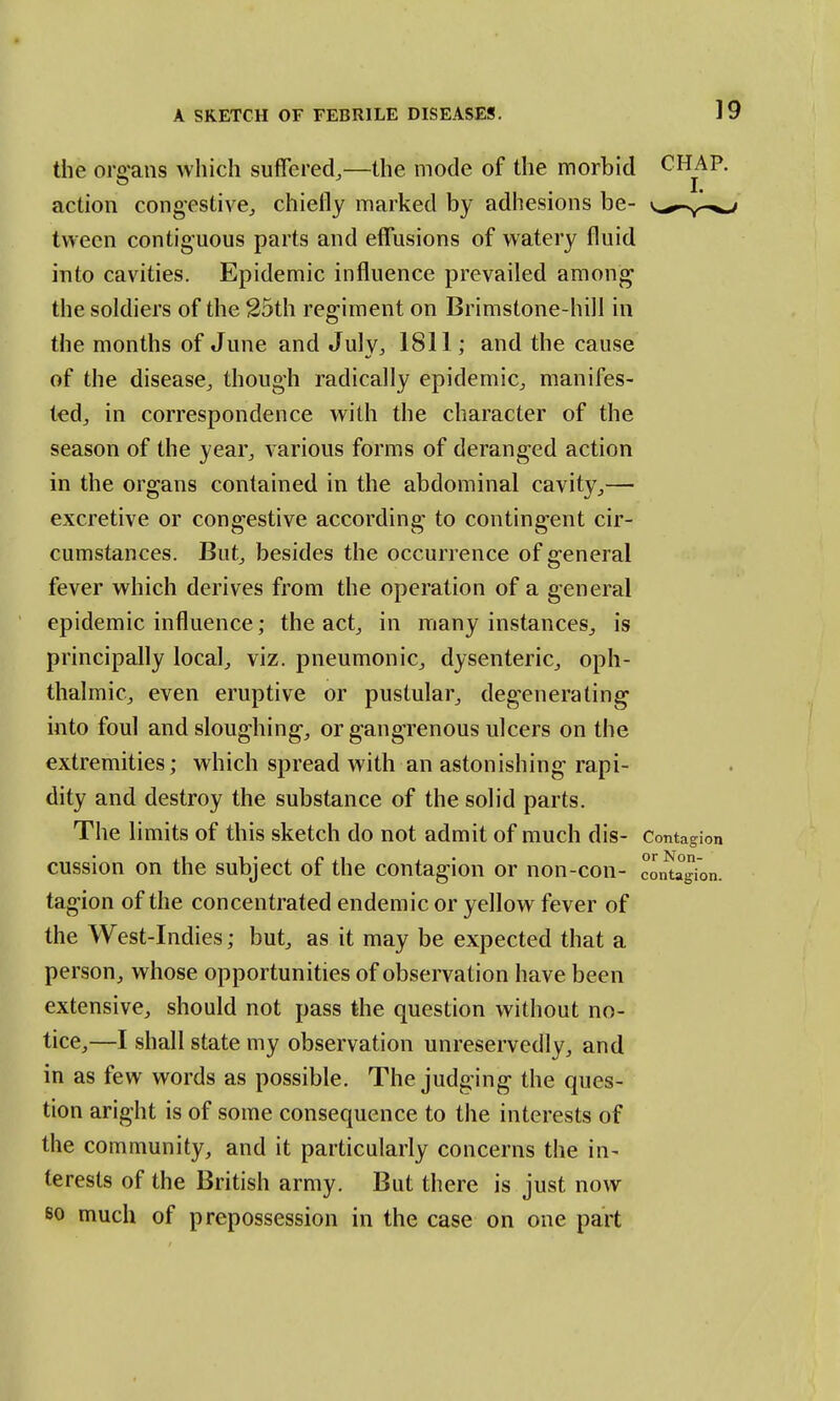 the organs which suffered,—the mode of the morbid CHAP. I. action congestive, chiefly marked by adhesions be- v^^-y-v. tween contiguous parts and effusions of watery fluid into cavities. Epidemic influence prevailed among the soldiers of the 25th regiment on Brimstone-hill in the months of June and July, 1811; and the cause of the disease, though radically epidemic, manifes- ted, in correspondence with the character of the season of the year, various forms of deranged action in the organs contained in the abdominal cavity,— excretive or congestive according to contingent cir- cumstances. But, besides the occurrence of general fever which derives from the operation of a general epidemic influence; the act, in many instances, is principally local, viz. pneumonic, dysenteric, oph- thalmic, even eruptive or pustular, degenerating- into foul and sloughing-, or gangrenous ulcers on the extremities; which spread with an astonishing- rapi- dity and destroy the substance of the solid parts. The limits of this sketch do not admit of much dis- Contagion cussion on the subject of the contagion or non-con- contagion, tagion of the concentrated endemic or yellow fever of the West-Indies; but, as it may be expected that a person, whose opportunities of observation have been extensive, should not pass the question without no- tice,—I shall state my observation unreservedly, and in as few words as possible. The judging the ques- tion aright is of some consequence to the interests of the community, and it particularly concerns the in- terests of the British army. But there is just now so much of prepossession in the case on one part