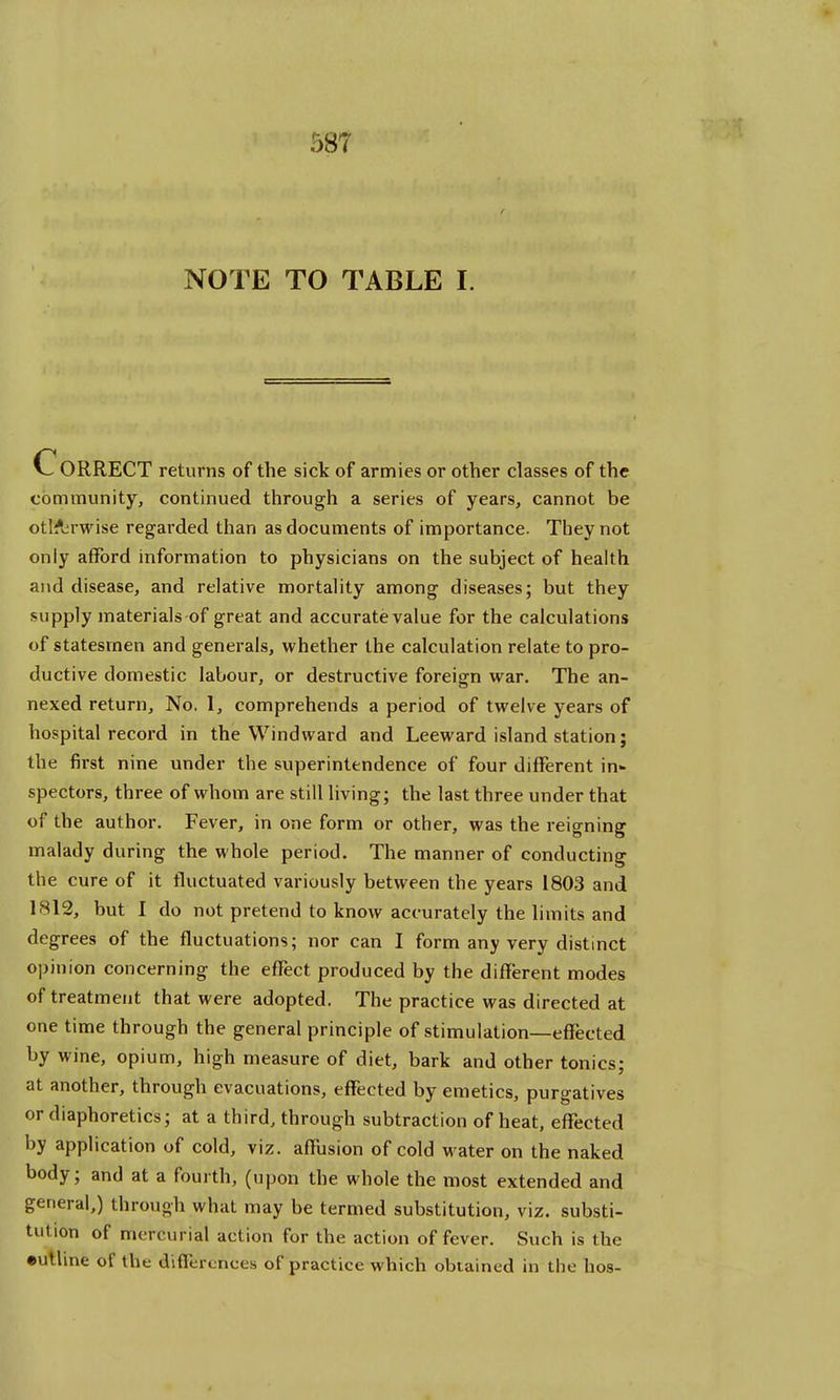 NOTE TO TABLE I. CORRECT returns of the sick of armies or other classes of the community, continued through a series of years, cannot be otl&rwise regarded than as documents of importance. They not only afford information to physicians on the subject of health and disease, and relative mortality among diseases; but they supply materials of great and accurate value for the calculations of statesmen and generals, whether the calculation relate to pro- ductive domestic labour, or destructive foreign war. The an- nexed return, No. 1, comprehends a period of twelve years of hospital record in the Windward and Leeward island station; the first nine under the superintendence of four different in- spectors, three of whom are still living; the last three under that of the author. Fever, in one form or other, was the reigning malady during the whole period. The manner of conducting the cure of it fluctuated variously between the years 1803 and 1812, but I do not pretend to know accurately the limits and degrees of the fluctuations; nor can I form any very distinct opinion concerning the effect produced by the different modes of treatment that were adopted. The practice was directed at one time through the general principle of stimulation—effected by wine, opium, high measure of diet, bark and other tonics; at another, through evacuations, effected by emetics, purgatives or diaphoretics; at a third, through subtraction of heat, effected by application of cold, viz. affusion of cold water on the naked body; and at a fourth, (upon the whole the most extended and general,) through what may be termed substitution, viz. substi- tution of mercurial action for the action of fever. Such is the •UTllne of tbt diflcrcnccs of practice which obtained in the bos-