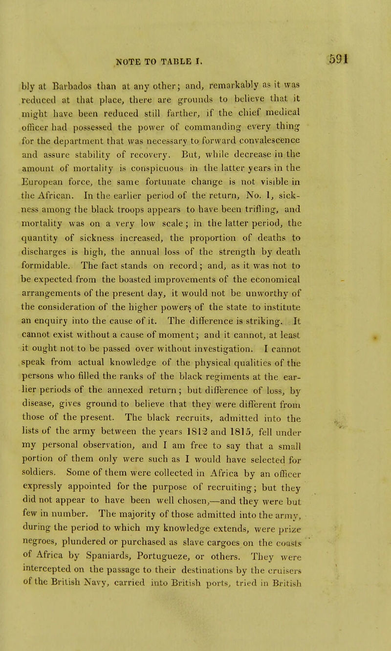 bly at Barbados than at any other; and, remarkably as it was reduced at that place, there are grounds to believe that it might have been reduced still farther, if the chief medical officer had possessed the power of commanding every thing* for the department that was necessary to forward convalescence and assure stability of recovery. But, while decrease in the amount of mortality is conspicuous in the latter years in the European force, the same fortunate change is not visible in the African. In the earlier period of the return, No. 1, sick- ness among the black troops appears to have been trifling, and mortality was on a very low scale; in the latter period, the quantity of sickness increased, the proportion of deaths to discharges is high, the annual loss of the strength by death formidable. The fact stands on record; and, as it was not to be expected from the boasted improvements of the economical arrangements of the present day, it would not be unworthy of the consideration of the higher powers of the state to institute an enquiry into the cause of it. The difference is striking. It cannot exist without a cause of moment; and it cannot, at least it ought not to be passed over without investigation. I cannot speak from actual knowledge of the physical qualities of the persons who filled the ranks of the black regiments at the ear- lier periods of the annexed return; but difference of loss, by disease, gives ground to believe that they were different from those of the present. The black recruits, admitted into the lists of the army between the years 1812 and 1815, fell under my personal observation, and I am free to say that a small portion of them only were such as I would have selected for soldiers. Some of them were collected in Africa by an officer expressly appointed for the purpose of recruiting; but they did not appear to have been well chosen,—and they were but few in number. The majority of those admitted into the army, during the period to which my knowledge extends, were prize negroes, plundered or purchased as slave cargoes on the coasts of Africa by Spaniards, Portugueze, or others. They were intercepted on the passage to their destinations by the cruisers of the British Navy, carried into British ports, tried in British