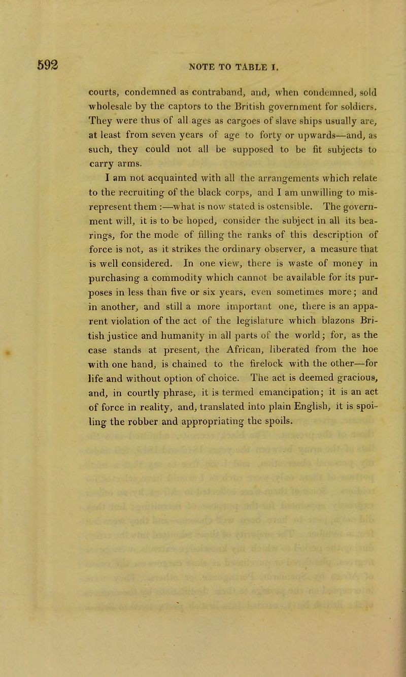 courts, condemned as contraband, and, when condemned, sold wholesale by the captors to the British government for soldiers. They were thvis of all ages as cargoes of slave ships usually are, at least from seven years of age to forty or upwards—and, as such, they could not all be supposed to be fit subjects to carry arms. I am not acquainted with all the arrangements which relate to the recruiting of the black corps, and I am unwilling to mis- represent them :—what is now stated is ostensible. The govern- ment will, it is to be hoped, consider the subject in all its bea- rings, for the mode of filling the ranks of this description of force is not, as it strikes the ordinary observer, a measure that is well considered. In one view, there is waste of money in purchasing a commodity which cannot be available for its pur- poses in less than five or six years, even sometimes more; and in another, and still a more important one, there is an appa- rent violation of the act of the legislature which blazons Bri- tish justice and humanity in all parts of the world; for, as the case stands at present, the African, liberated from the hoe with one hand, is chained to the firelock with the other—for life and without option of choice. The act is deemed gracious, and, in courtly phrase, it is termed emancipation; it is an act of force in reality, and, translated into plain English, it is spoi- ling the robber and appropriating the spoils.