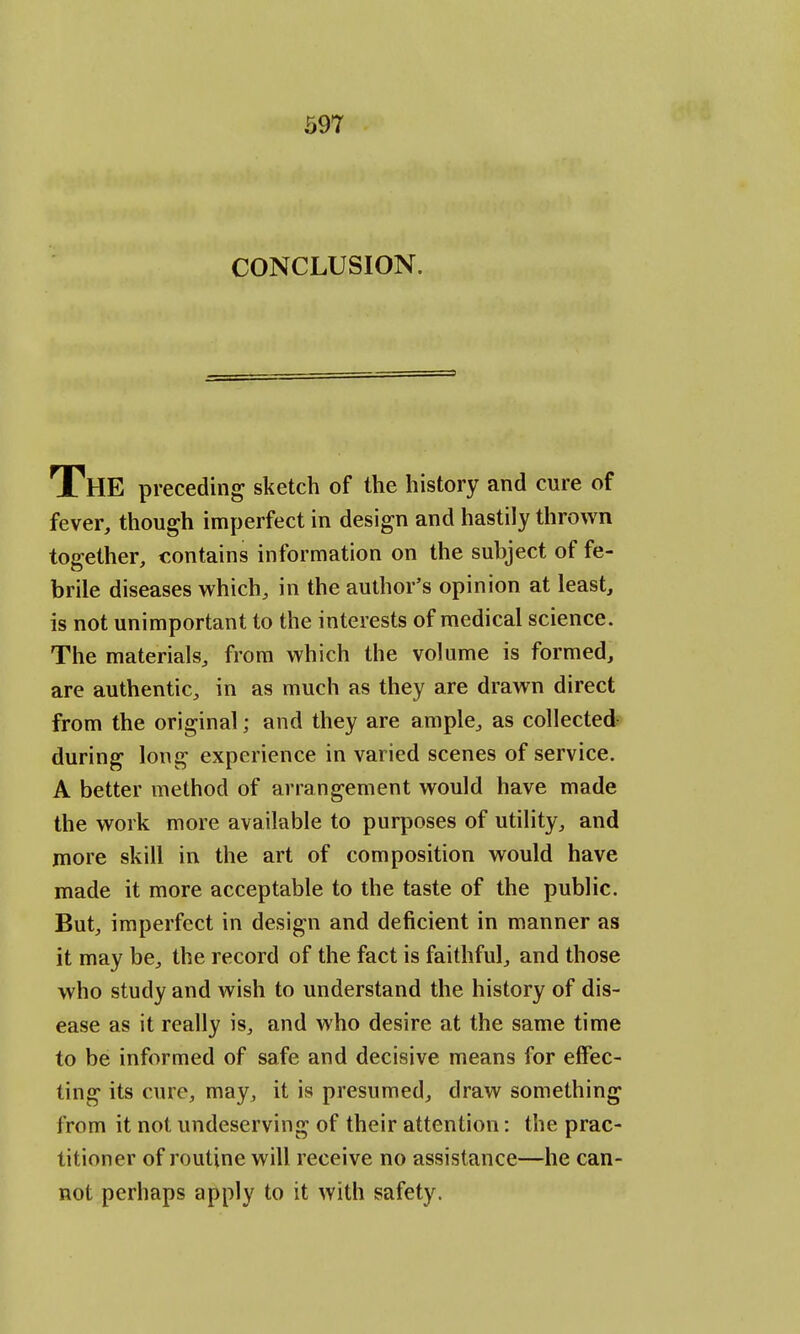 CONCLUSION. THE preceding sketch of the history and cure of fever, though imperfect in design and hastily thrown together, contains information on the subject of fe- brile diseases which, in the author's opinion at least, is not unimportant to the interests of medical science. The materials, from which the volume is formed, are authentic, in as much as they are drawn direct from the original; and they are ample, as collected during long experience in varied scenes of service. A better method of arrangement would have made the work more available to purposes of utility, and more skill in the art of composition would have made it more acceptable to the taste of the public. But, imperfect in design and deficient in manner as it may be, the record of the fact is faithful, and those who study and wish to understand the history of dis- ease as it really is, and who desire at the same time to be informed of safe and decisive means for effec- ting its cure, may, it is presumed, draw something from it not undeserving of their attention: the prac- titioner of routine will receive no assistance—he can- not perhaps apply to it with safety.