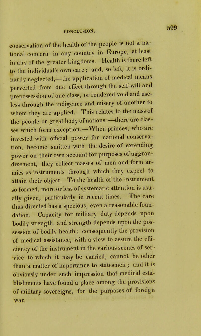 conservation of the health of the people is not a na- tional concern in any country in Europe, at least in any of the greater kingdoms. Health is there left to the individual's own care; and, so left, it is ordi- narily neglected,—the application of medical means perverted from due effect through the self-will and prepossession of one class, or rendered void and use- less through the indigence and misery of another to whom they are applied. This relates to the mass of the people or great body of nations:—there are clas- ses which form exception.—When princes, who are invested with official power for national conserva- tion, become smitten with the desire of extending power on their own account for purposes of aggran- dizement, they collect masses of men and form ar- mies as instruments through which they expect to attain their object. To the health of the instrument so formed, more or less of systematic attention is usu- ally given, particularly in recent times. The care thus directed has a specious, even a reasonable foun- dation. Capacity for military duty depends upon bodily strength, and strength depends upon the pos- session of bodily health ; consequently the provision of medical assistance, with a view to assure the effi- ciency of the instrument in the various scenes of ser- vice to which it may be carried, cannot be other than a matter of importance to statesmen ; and it is obviously under such impression that medical esta- blishments have found a place among the provisions of military sovereigns, for the purposes of foreign war.