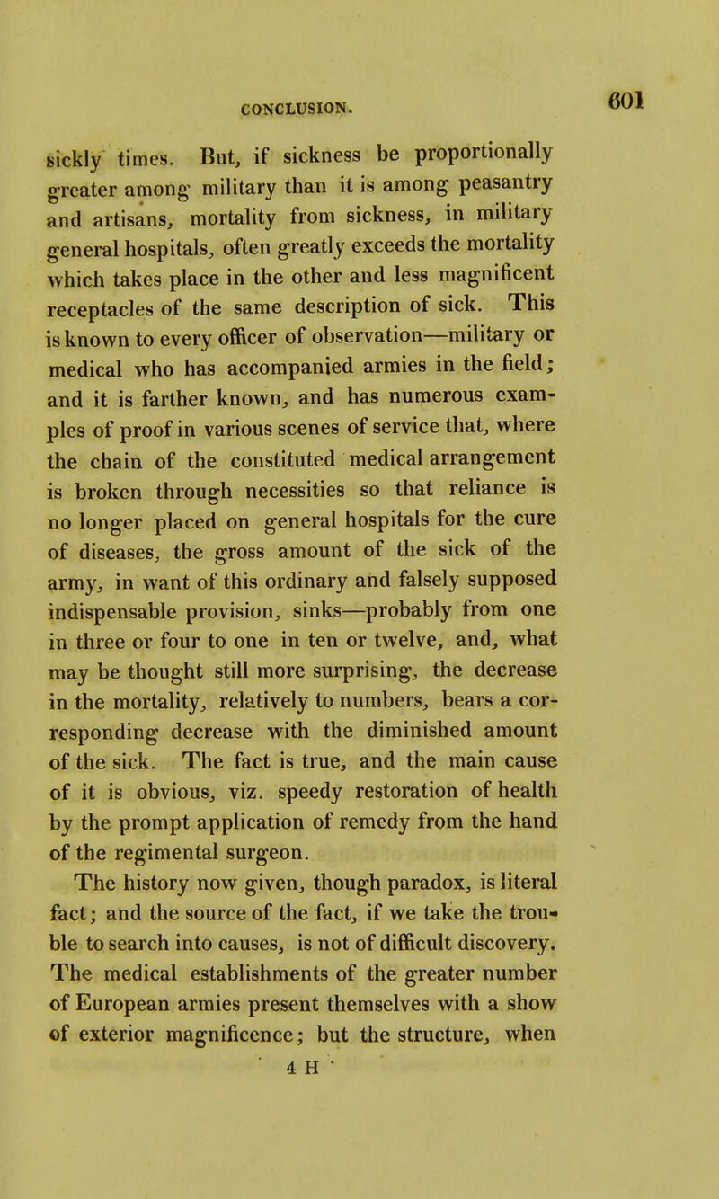 sickly times. But, if sickness be proportionally greater among military than it is among peasantry and artisans, mortality from sickness, in military general hospitals, often greatly exceeds the mortality which takes place in the other and less magnificent receptacles of the same description of sick. This is known to every officer of observation—military or medical who has accompanied armies in the field; and it is farther known, and has numerous exam- ples of proof in various scenes of service that, where the chain of the constituted medical arrangement is broken through necessities so that reliance is no longer placed on general hospitals for the cure of diseases, the gross amount of the sick of the army, in want of this ordinary and falsely supposed indispensable provision, sinks—probably from one in three or four to one in ten or twelve, and, what may be thought still more surprising, the decrease in the mortality, relatively to numbers, bears a cor- responding decrease with the diminished amount of the sick. The fact is true, and the main cause of it is obvious, viz. speedy restoration of health by the prompt application of remedy from the hand of the regimental surgeon. The history now given, though paradox, is literal fact; and the source of the fact, if we take the trou- ble to search into causes, is not of difficult discovery. The medical establishments of the greater number of European armies present themselves with a show of exterior magnificence; but the structure, when