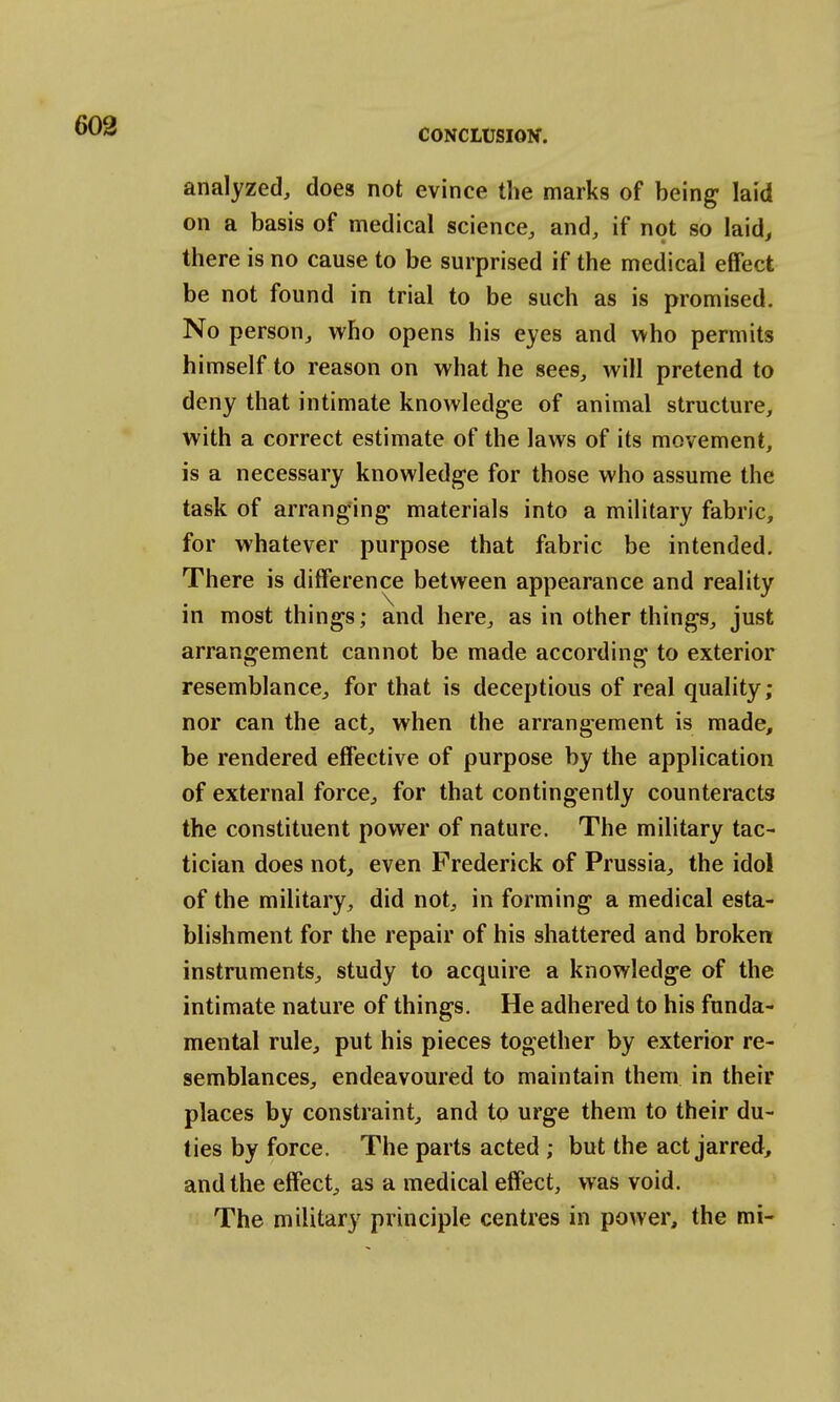 analyzed, does not evince the marks of being laid on a basis of medical science, and, if not so laid, there is no cause to be surprised if the medical effect be not found in trial to be such as is promised. No person, who opens his eyes and who permits himself to reason on what he sees, will pretend to deny that intimate knowledge of animal structure, with a correct estimate of the laws of its movement, is a necessary knowledge for those who assume the task of arranging materials into a military fabric, for whatever purpose that fabric be intended. There is difference between appearance and reality in most things; and here, as in other things, just arrangement cannot be made according to exterior resemblance, for that is deceptious of real quality; nor can the act, when the arrangement is made, be rendered effective of purpose by the application of external force, for that contingently counteracts the constituent power of nature. The military tac- tician does not, even Frederick of Prussia, the idol of the military, did not, in forming a medical esta- blishment for the repair of his shattered and broken instruments, study to acquire a knowledge of the intimate nature of things. He adhered to his funda- mental rule, put his pieces together by exterior re- semblances, endeavoured to maintain them in their places by constraint, and to urge them to their du- ties by force. The parts acted ; but the act jarred, and the effect, as a medical effect, was void. The military principle centres in power, the mi-
