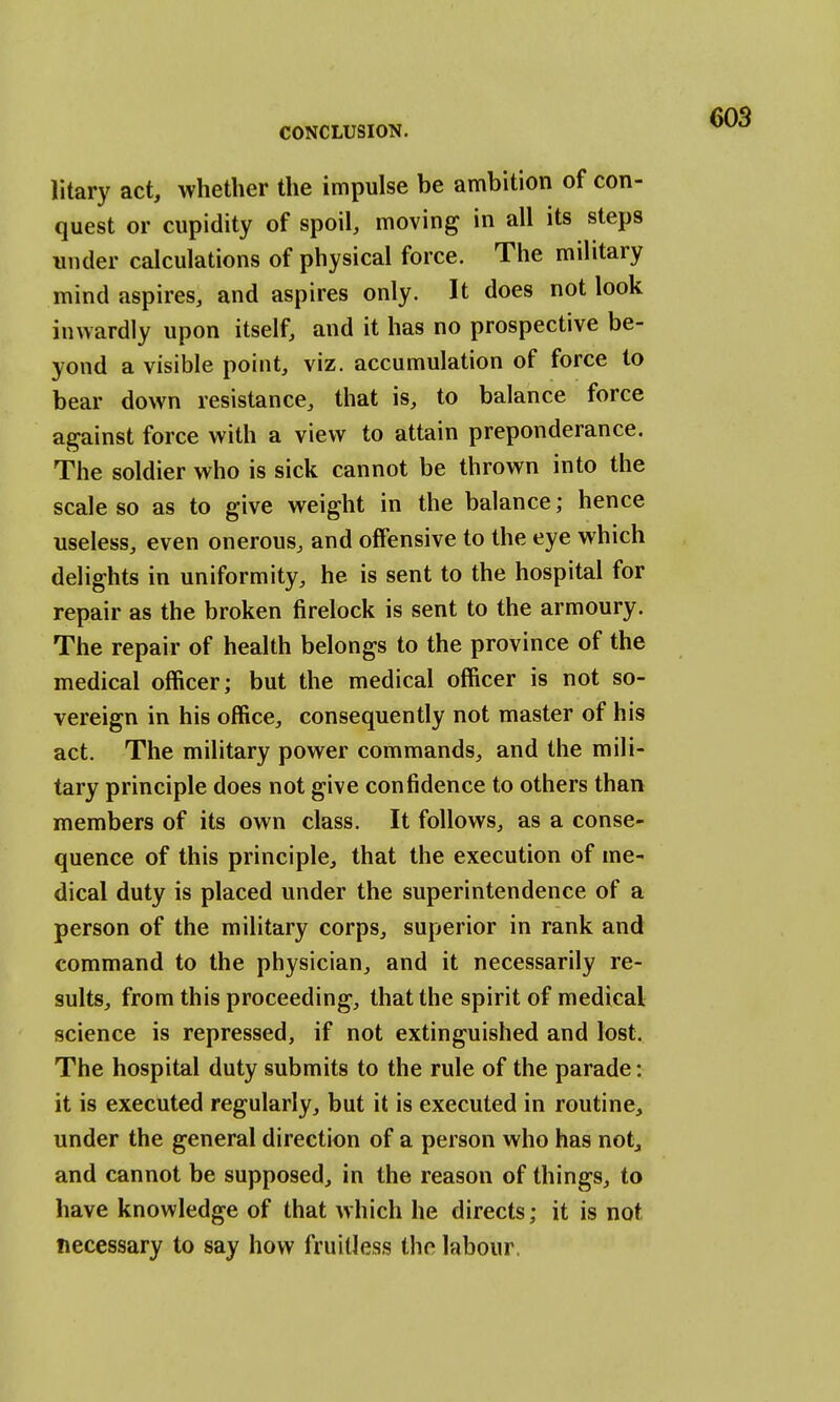 litary act, whether the impulse be ambition of con- quest or cupidity of spoil, moving in all its steps under calculations of physical force. The military mind aspires, and aspires only. It does not look inwardly upon itself, and it has no prospective be- yond a visible point, viz. accumulation of force to bear down resistance, that is, to balance force against force with a view to attain preponderance. The soldier who is sick cannot be thrown into the scale so as to give weight in the balance; hence useless, even onerous, and offensive to the eye which delights in uniformity, he is sent to the hospital for repair as the broken firelock is sent to the armoury. The repair of health belongs to the province of the medical officer; but the medical officer is not so- vereign in his office, consequently not master of his act. The military power commands, and the mili- tary principle does not give confidence to others than members of its own class. It follows, as a conse- quence of this principle, that the execution of me- dical duty is placed under the superintendence of a person of the military corps, superior in rank and command to the physician, and it necessarily re- sults, from this proceeding, that the spirit of medical science is repressed, if not extinguished and lost. The hospital duty submits to the rule of the parade: it is executed regularly, but it is executed in routine, under the general direction of a person who has not, and cannot be supposed, in the reason of things, to have knowledge of that which he directs; it is not necessary to say how fruitless the labour.