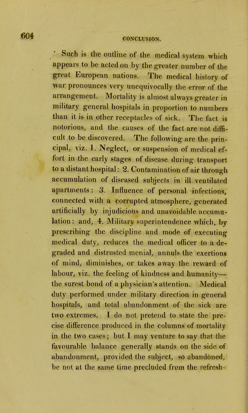 Such is the outline of the medical system which appears to be acted on by the greater number of the great European nations. The medical history of war pronounces very unequivocally the error of the arrangement. Mortality is almost always greater in military general hospitals in proportion to numbers than it is in other receptacles of sick. The fact is notorious, and the causes of the fact are not diffi- cult to be discovered. The following are the prin- cipal, viz. 1. Neglect, or suspension of medical ef- fort in the early stages of disease during transport to a distant hospital: 2. Contamination of air through accumulation of diseased subjects in ill ventilated apartments: 3. Influence of personal infections, connected with a corrupted atmosphere, generated artificially by injudicious and unavoidable accumu- lation: and, 4. Military superintendence which, by prescribing the discipline and mode of executing medical duty, reduces the medical officer to a de- graded and distrusted menial, annuls the exertions of mind, diminishes, or takes away the reward of labour, viz. the feeling of kindness and humanity— the surest bond of a physician's attention. Medical duty performed under military direction in general hospitals, and total abandonment of the sick are two extremes. I do not pretend to state the pre- cise difference produced in the columns of mortality in the two cases; but I may venture to say that the favourable balance generally stands on the side of abandonment, provided the subject, so abandoned, be not at the same time precluded from the refresh-