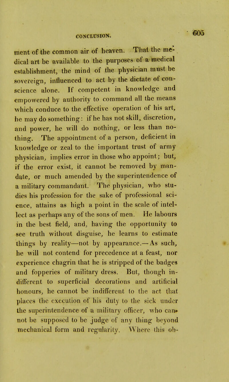 ment of the common air of heaven. That the me- dical art be available to the purposes of a medical establishment, the mind of the physician must be sovereign, influenced to act by the dictate of con- science alone. If competent in knowledge and empowered by authority to command all the means which conduce to the effective operation of his art, he may do something: if he has not skill, discretion, and power, he will do nothing, or less than no- thing. The appointment of a person, deficient in knowledge or zeal to the important trust of army physician, implies error in those who appoint; but, if the error exist, it cannot be removed by man- date, or much amended by the superintendence of a military commandant. The physician, who stu- dies his profession for the sake of professional sci- ence, attains as high a point in the scale of intel- lect as perhaps any of the sons of men. He labours in the best field, and, having the opportunity to see truth without disguise, he learns to estimate things by reality—not by appearance.— As such, he will not contend for precedence at a feast, nor experience chagrin that he is stripped of the badges and fopperies of military dress. But, though in- different to superficial decorations and artificial honours, he cannot be indifferent to the act that places the execution of his duty to the sick under the superintendence of a military officer, who can* not be supposed to be judge of any thing beyond mechanical form and regularity. Where this oh-