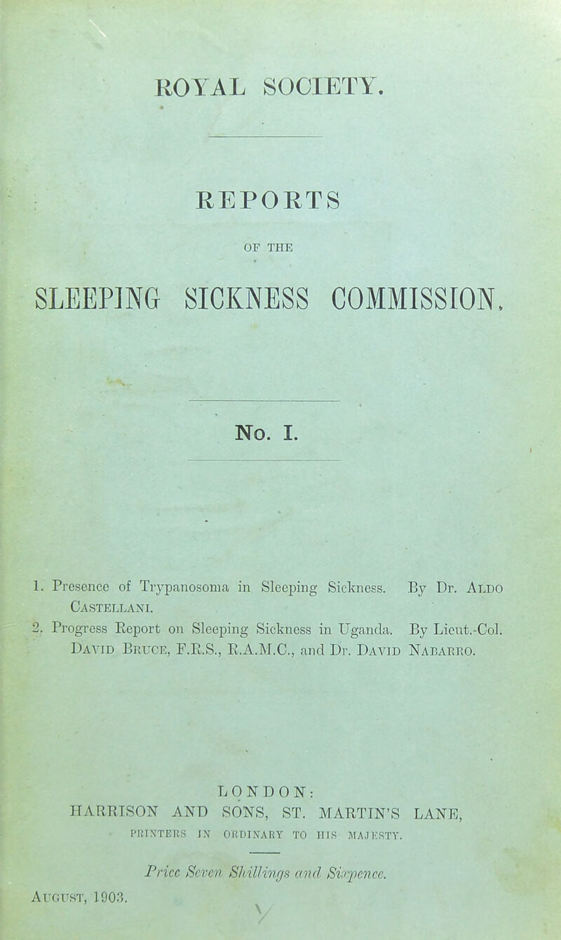 REPORTS or THE SLEEPING SICKNESS COMMISSION, No. I. 1. Presence of Trypanosoma in Sleeping Sickness. By Dr. Aldo Castellani. 2. Progress Report on Sleeping Sickness in Uganda. By Licut.-Col. Daa^id Bruce, F.E.S., E.A.M.C., and Dr. David Nabaeeo. LONDON: HARRISON AND SONS, ST. MARTIN'S LANE, I'laXTEUS IN ORt)I.\ARY TO HIS MAJKSTV. Price Seven Shillings and Sv^yence. Auc;usT, 1903.