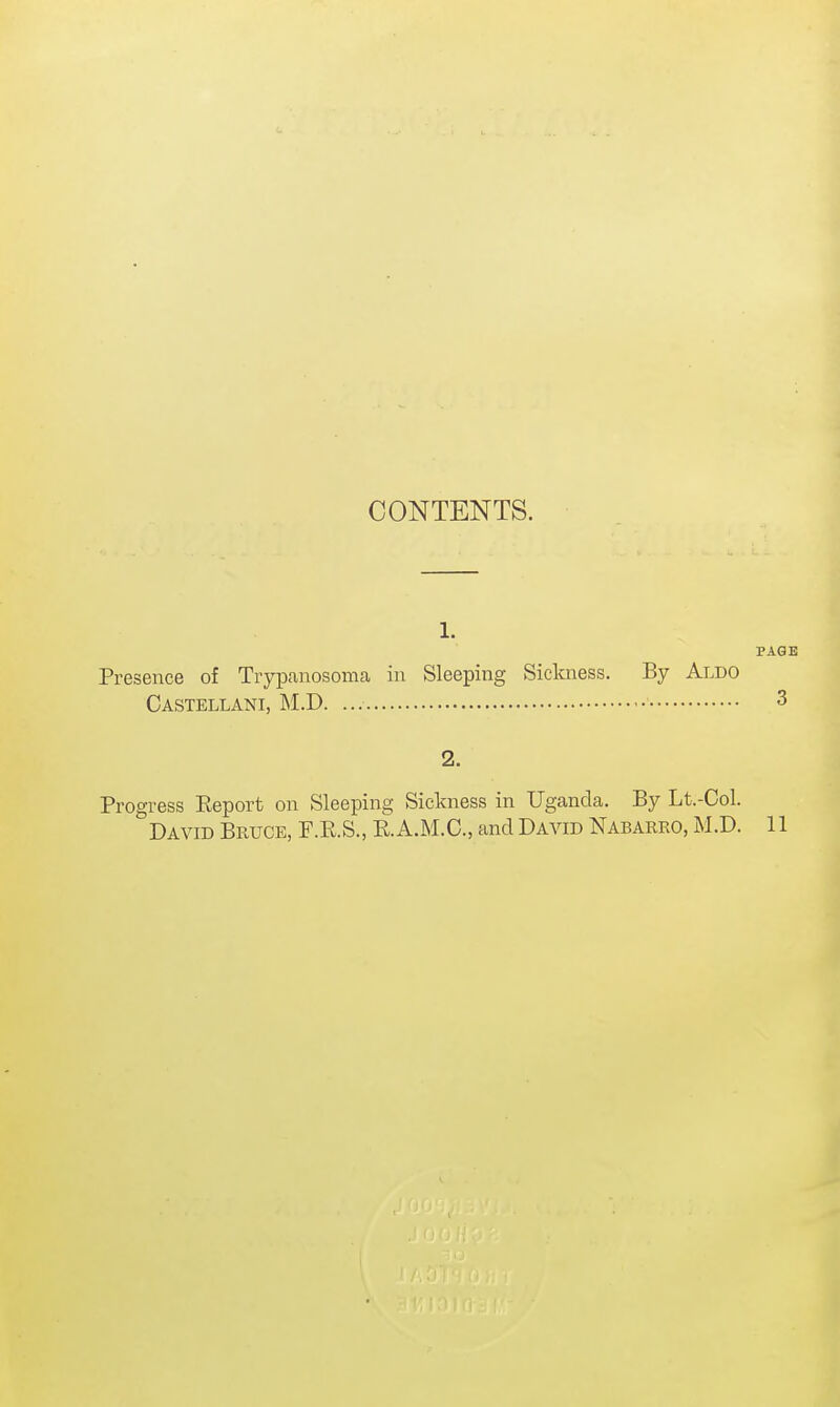 CONTENTS. 1. Presence of Trypanosoma in Sleeping Sickness. By Aldo Castellani, M.D. 2. Progress Eeport on Sleeping Sickness in Uganda. By Lt.-Col. David Bruce, F.K.S., RA.M.C, and David Nabarro, M.D.