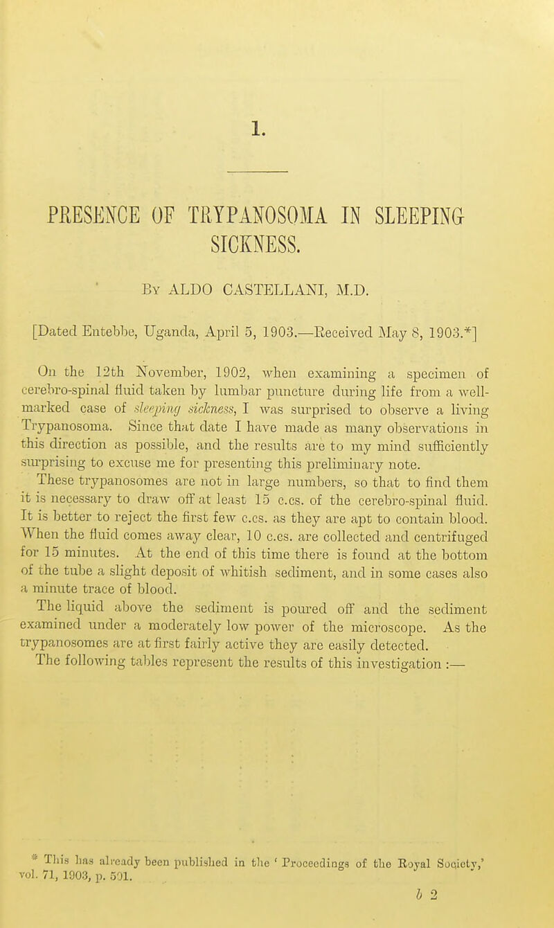 PRESENCE OF TRYPAIOSOMA IN SLEEPING SICKNESS. By ALDO CASTELLANI, M.D. [Dated Entebbe, Uganda, April 5, 1903.—Received May 8, 1903.*] On the 12tli jSTovember, 1902, when examining a specimen of cerebro-spinal fluid taken by lumbar puncture during life from a well- marked case of deeping sickness, I was surprised to observe a living Trypanosoma. Since that date I have made as many observations in this direction as possible, and the results are to my mind sufficiently surprising to excuse me for presenting this preliminary note. These trypanosomes are not in large numbers, so that to find them it is necessary to draw off at least 15 cos. of the cerebro-spinal fluid. It is better to reject the first few c.cs. as they are apt to contain blood. When the fluid comes away clear, 10 c.cs. are collected and centrifuged for 15 minutes. At the end of this time there is found at the bottom of the tube a slight deposit of whitish sediment, and in some cases also a minute trace of blood. The liquid above the sediment is poured off and the sediment examined under a moderately low power of the microscope. As the trypanosomes are at first fairly active they are easily detected. The following tables reiDresent the results of this investigation :— * This has already been published in the ' Proceedings of the Rojal Soqietv,' vol. 71, 190.3, p. 501. h 2