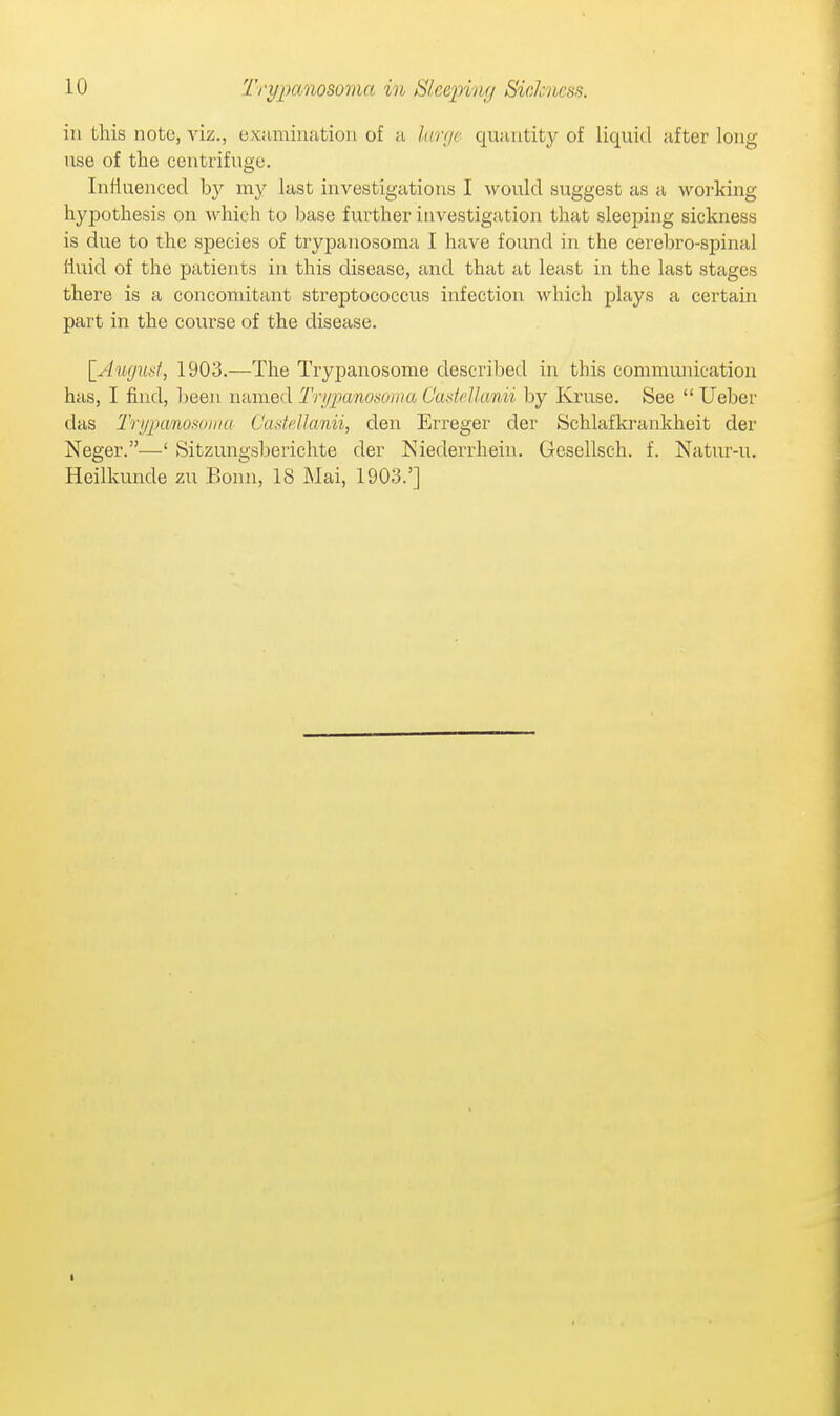 in this note, viz., exuminatiou of a kmjc quuutity of liquid after long use of the centrifuge. Influenced by my last investigations I would suggest as a working hypothesis on which to base further investigation that sleeping sickness is due to the species of trypanosoma I have found in the cercbro-spinal fluid of the patients in this disease, and that at least in the last stages there is a concomitant streptococcus infection which plays a certain part in the course of the disease. \_Auguaf, 1903.—The Trypanosome described in this communication has, I find, been named Trypanoaoina C'asMkmii hy Kruse. See  Ueber das Trypanoifoniu CadeUanii, den Erreger der Schlafkrankheit der Neger.—' Sitzungsberichte der Niederrheiu. Gesellsch. f. Natur-u. Heilkunde zu Bonn, 18 Mai, 1903.']