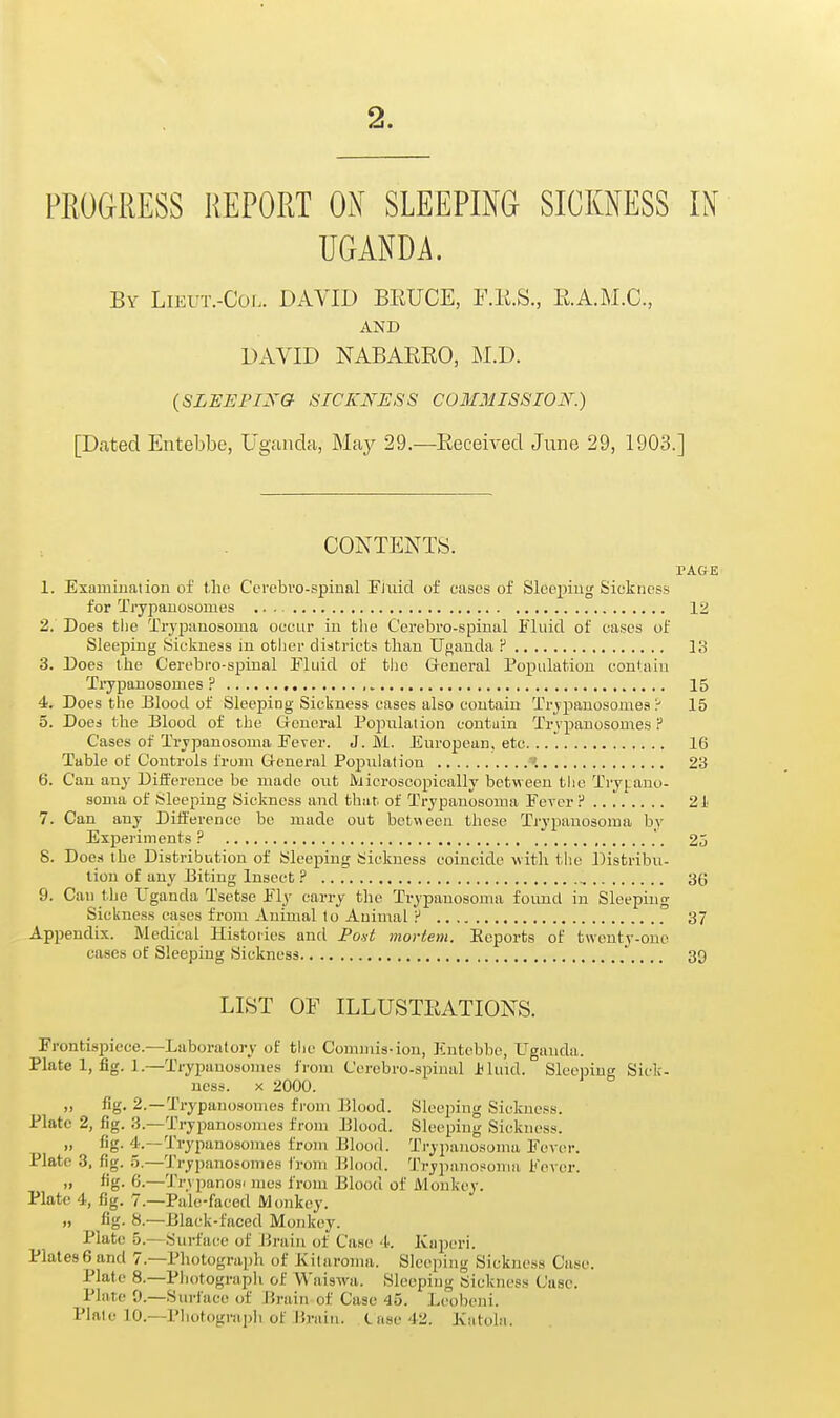 PROGRESS REPORT Oi\ SLEEPING SICKNESS II( UGANDA. By LiEUT.-Coi.. DAVID BRUCE, F.li.S., E.A.M.C., AND DAVID NABAREO, M.D. (SLEEFIXa ^ICKN'IJSS COMMISSION.) [Dated Entebbe, Uganda, May 29.—Received June 29, 1903.] CONTENTS. PACrE 1. Examination of the C'ercbvo-spinal Fixiid of eases of Sleeping Sickness for Ti-ypanosomes 12 2. ' Does tlie TryjJiinosoma occur in tlie Ccrebro-spinal Fluid of cases of Sleeping Sickness in other districts than TJoanda ? 13 3. Does the Cerebro-spinal Fluid of the General Population contain Ti-ypanosomes , 15 4. Does the Blood of Sleeping Sickness cases also contain Trjpanosomes 15 5. Does the Blood of the General Popnlalion contain Trvpanosomes F Cases of Trypanosoma Fever. J. M. European, etc 16 Table of Controls from General Population '. 23 6. Can any Difference be made out Microscopically between the Tryj.ano- sonia of Sleeping Sickness and that of Trypanosoma Fever P 21 7. Can any Difference be made out bctv>eea these Trypanosoma by Experiments? , .'. 25 8. Does the Distribution of Sleeping Sickness coincide with the Distribu- tion of any Biting Insect ? 36 9. Can the Uganda Tsetse FI3' carry the Trypanosoma found in Sleeping Sickness cases from Animal to Auinial ? 37 Appendix. Medical Histories and Po.yi mortem. Eeports of twenty-one cases of Sleeping Sickness 39 LIST OF ILLUSTRATIONS. Frontispiece.—Laboratory of the Comiuis-ion, Entebbe, Uganda. Plate 1, fig. 1.—Trypanosomes from Cerebro-spinal J<hnd. Sleeping Sick- ness. X 2000. „ fig. 2.—Trypanosomes from Blood. Slcei)ing Sickness. Plate 2, fig. 3.—Trypanosomes from Blood. Sleeping Sickness. „ fig. 4.—Trypanosomes from Blood. Trypanosoma Fever. Plate 8, fig. 5.—Trypanosomes from ]^lood. 'J'rypanosoma Fever. „ fig. 6.—Trvpanos. mcs from Blood of Monkey. Plate 4, fig. 7.—Pale-faced Monkey. „ fig. 8.—Black-faced Monkey. Plate 5.—Surface of Jirain of Case A: Kaperi. Plates6 and 7.—Photograph of Kitaroma. Sleeping Sickness Case. Plate 8.—Pliotograph of Waisvva. Sleeping Sickness Case. Plate 9.—Surface of Brain of Case 45. Leobeni. Plate 10.—Photograpii of Hrain. Case 42. Katola.