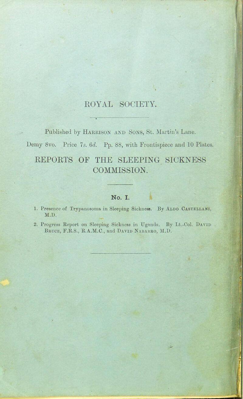 Published by Harrison and Sons, St. Martin's Lane. Demy 8vo. Price 7s. 6d. Pp. 88, with Frontispiece and 10 Plates. EEPOETS OF THE SLEEPING SICKNESS COMMISSION. No. I. 1. Presence of Trypaaosoma in Sleeping Sickness. By Aldo Castellani, M.D. 2. Progress Eeport on Sleeping Sickness in TTgnndn. By Lt.-Col. David Beuce, F.E.S., E..A.M.C., and David Nabaueo, M.D.