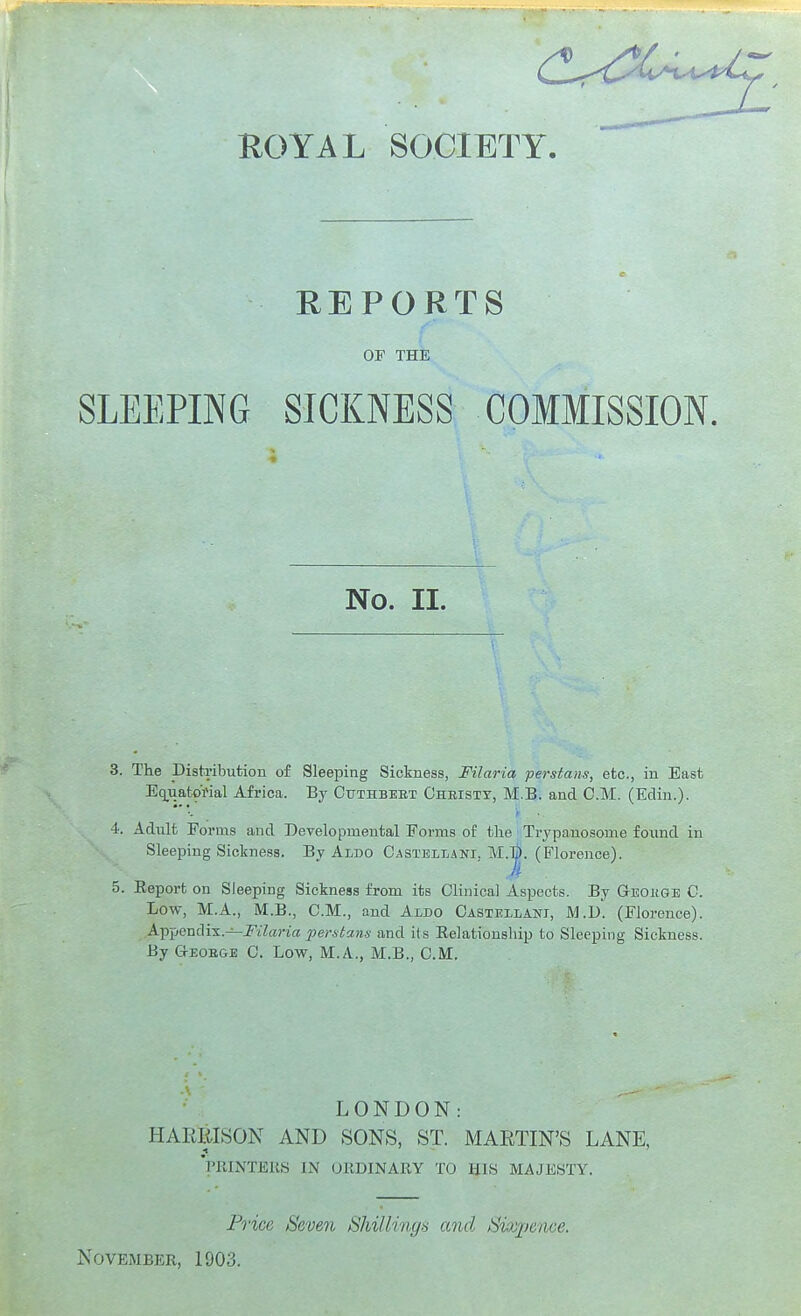 REPORTS OF THE SLEEPING SICKNESS COMMISSION. No. II. 3. The Distribution of Sleeping Sickness, Filaria perstans, etc., in East Equatorial Africa. By Cuthbbet Christy, M.B. and CM. (Edin.). y ■ 4. Adiilt Forms and Developmental Forms of the Trypanosome found in Sleeping Sickness. By AiDO Casteilani. M.|). (Florence). 5. Eeport on Sleeping Sickness from its Clinical Aspects. By GEOiiGE C. Low, M.A., M.B., CM., and Aldo Castellani, M.d. (Florence). Appendix.—J'l'Zana fertstans and its Eelationship to Sleeping Sickness. By G-EOEGE C. Low, M.A., M.B., CM. LONDON: HAKItLSON AND SONS, ST. MARTIN'S LANE, 'printers in ORDINARY TO HIS MAJESTY. Price, Seven Shillinys and Sixjience.