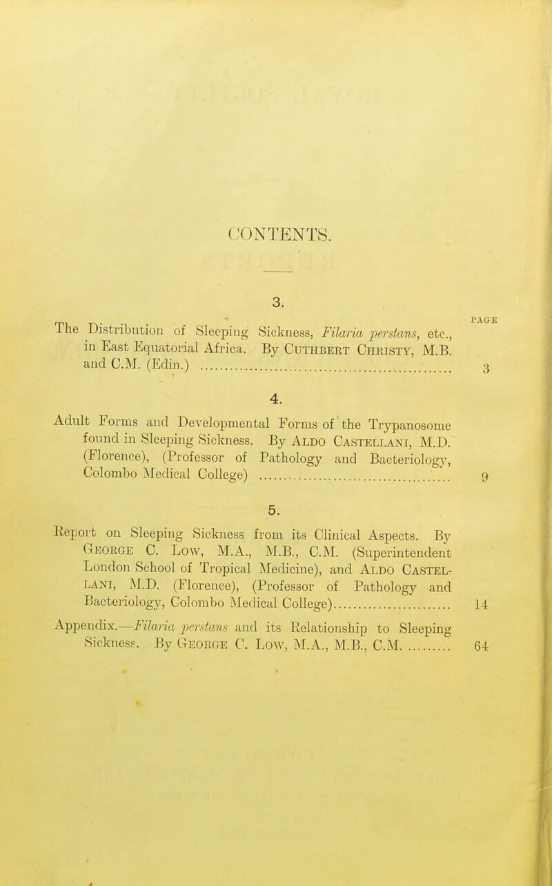 CONTENTS. 3. PAGE The Distribution of Sleeping Sickness, Filaria perstans, etc., in East Equatorial Africa. By Cuthbert Christy, M.B. and CM. (Edin.) 3 4. Adult Forms and Developmental Forms of the Trypanosome found in Sleeping Sickness. By Aldo Castellani, M.D. (Florence), (Professor of Pathology and Bacteriology, Colombo Medical College) 9 5. Keport on Sleeping Sickness from its Clinical Aspects. By George C. Low, M.A., M.B., CM. (Superintendent London School of Tropical Medicine), and Aldo Castel- lani, M.D. (Florence), (Professor of Pathology and Bacteriology, Colombo Medical College) 14 Appendix.—/'27«?-i(i perdans and its Eelationship to Sleeping Sicknes?. By George C. Low, M.A., M.B., CM 64