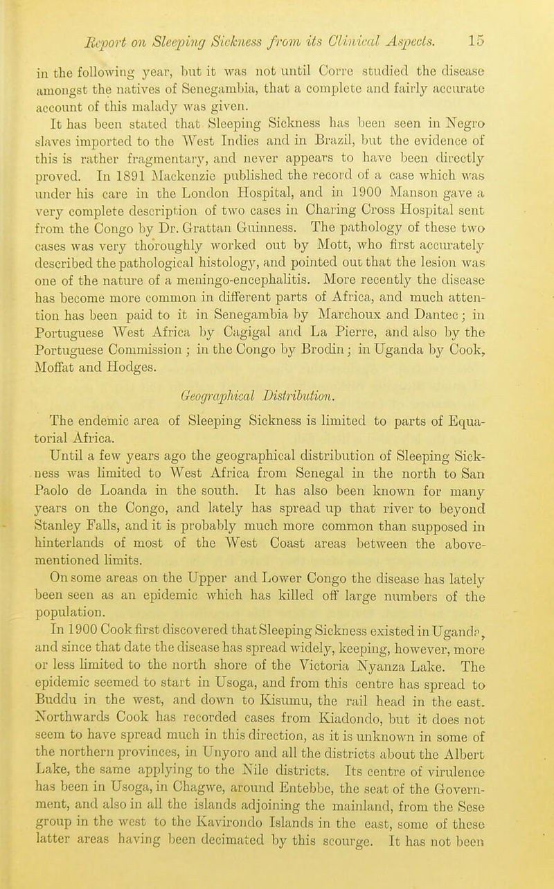 in the following year, biit it was not until Corrc studied the disease amongst the natives of Senegambia, that a complete and fair'ly accurate account of this malady was given. It has been stated that Sleeping Sickness has been seen in Negro slaves imported to the West Indies and in Brazil, but the evidence of this is rather fragmentarj'-, and never appears to have Ijeen directly proved. In 1891 Alackenzie published the record of a case which was under his care in the London Hospital, and in 1900 Manson gave a very complete description of two cases in Charing Cross Hospital sent from the Congo by Dr. Grattan Guiimess. The pathology of these two cases was very thoroughly worked out by Mott, who first acciuately described the pathological histology, and pointed ouc that the lesion was one of the nature of a meningo-encephalitis. More recently the disease has become more common in different parts of Africa, and much atten- tion has been paid to it in Senegambia by Marclioux and Dantec; in Portuguese West Africa by Cagigal and La Pierre, and also by the Portuguese Commission ; in the Congo by Brodin; in Uganda by Cook, Moffat and Hodges. Geographical Distribution. The endemic area of Sleeping Sickness is limited to parts of Equa- torial Africa. Until a few years ago the geographical distribution of Sleeping Sick- ness was limited to West Africa from Senegal in the north to San Paolo de Loanda in the south. It has also been known for many years on the Congo, and lately has spread up that river to beyond Stanley Falls, and it is probably much more common than supposed in hinterlands of most of the West Coast areas between the above- mentioned limits. On some areas on the Upper and Lower Congo the disease has lately been seen as an epidemic which has killed off large numbers of the population. In 1900 Cook first discovered that Sleeping Sickn ess existed in Ugandp, and since that date the disease has spread widely, keeping, however, more or less limited to the north shore of the Victoria Nyanza Lake. The epidemic seemed to start in Usoga, and from this centre has spread to Buddu in the west, and down to Kisumu, the rail head in the east. Northwards Cook has recorded cases from Kiadondo, but it does not seem to have spread much in this direction, as it is unknown in some of the northern provinces, in Unyoro and all the districts about the Albert Lake, the same applying to the Nile districts. Its centre of virulence has been in Usoga, in Chagwe, around Entebbe, the seat of the Govern- ment, and also in all the islands adjoining the mainland, from the Sese group in the west to the Kavirondo Islands in the cast, some of these latter areas having been decimated by this scourge. It has not been