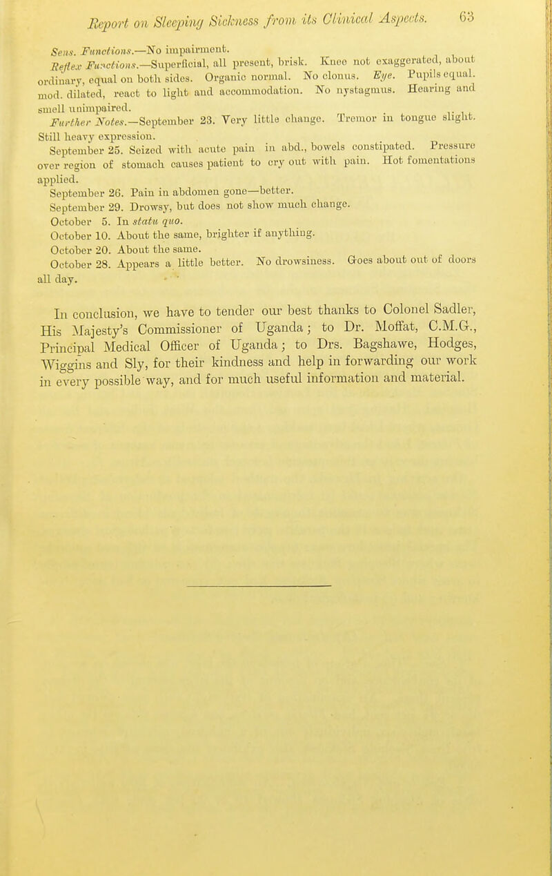 Sens. Fiinclions.—No impairmont. Reflex- Functions.—Bui^Gvixcml, all present, brisk. Kuoo not exaggerated, about ordinary, equal on both sides. Organic normal. No clonus. Eye. Pupils equal, mod. dilated, react to light and accommodation. No nystagmus. Hearing and smell unimpaired. Further iVoffe^.-Soptember 23. Very little change. Tremor in tongue slight. Still heavy expression. September 25. Seized with acute pain in abd., bowels constipated. Pressure over region of stomach causes patient to cry out with pain. Hot fomentations applied. September 26. Pain in abdomen gone—better. September 29. Drowsy, but does not show much change. October 5. In statu quo. October 10. About the same, brighter if anything. October 20. About the same. October 28. Appears a little better. No drowsiness. Goes about out of doors all day. In conclusion, we have to tender our best thanks to Colonel Sadler, His Majesty's Commissioner of Uganda; to Dr. Moffat, C.M.G., Principal Medical Officer of Uganda; to Drs. Bagshawe, Hodges, Wiggins and Sly, for their kindness and help in forwarding our work in every possible way, and for much useful information and material.