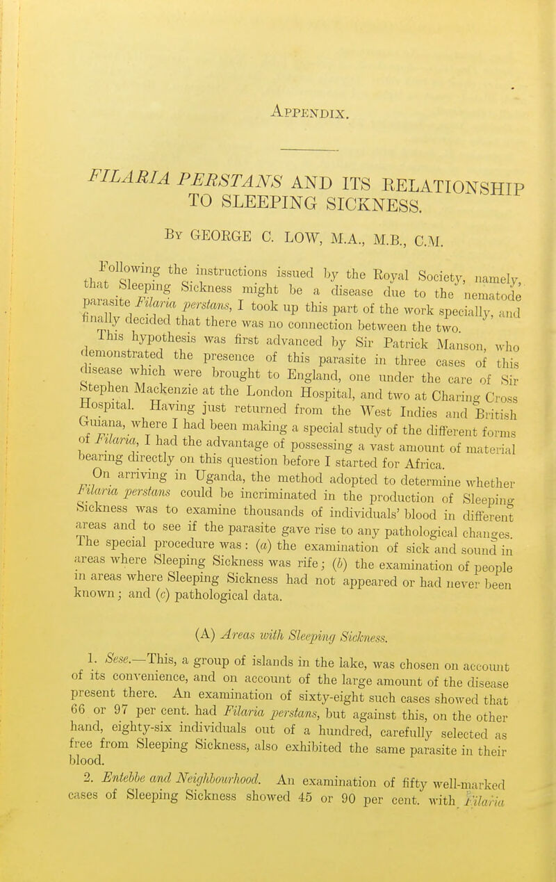 Appendix. FILARIA PERSIANS AND ITS RELATIONSHIP TO SLEEPING SICKNESS. By GEOEGE C. LOW, M.A., M.B., CM. tha^Slf the instructions issued by the Royal Society, namely, that bleepng Sickness might be a disease due to the nematode parasite ^z/ma perstms, I took up this part of the work specially, and r,ally decided that there was no connection between the two Ihis hypothesis was first advanced by Sir Patrick Manson, who demonstrated the presence of this parasite in three cases of this disease which were brought to England, one under the care of Sir Stephen Mackenzie at the London Hospital, and two at Charing Cross Hospital. Having just returned from the West Lulies and British Guiana, where I had been making a special study of the different forms of F^lana I had the advantage of possessing a vast amount of material bearing directly on this question before I started for Africa On arriving in Uganda, the method adopted to determine whether Mcma perstans could be incriminated in the production of Sleeping bickness was to examine thousands of individuals' blood in different areas and to see if the parasite gave rise to any pathological changes Ihe special procedure was: («) the examination of sick and sound in areas where Sleeping Sickness was rife; {h) the examination of people in areas where Sleeping Sickness had not appeared or had never been known; and (c) pathological data. (A) Areas with Sleeping Sickness. I. This, a group of islands in the lake, was chosen on account of Its couA-enience, and on account of the large amount of the disease present there. An examination of sixty-eight such cases showed that 66 or 97 per cent, had Filaria perstans, but against this, on the other hand, eighty-six individuals out of a hundred, carefully selected as free from Sleeping Sickness, also exhibited the same parasite in their blood. 2. Entebbe and Neighbourhood. An examination of fifty well-marked cases of Sleeping Sickness showed 45 or 90 per cent, with hlaria