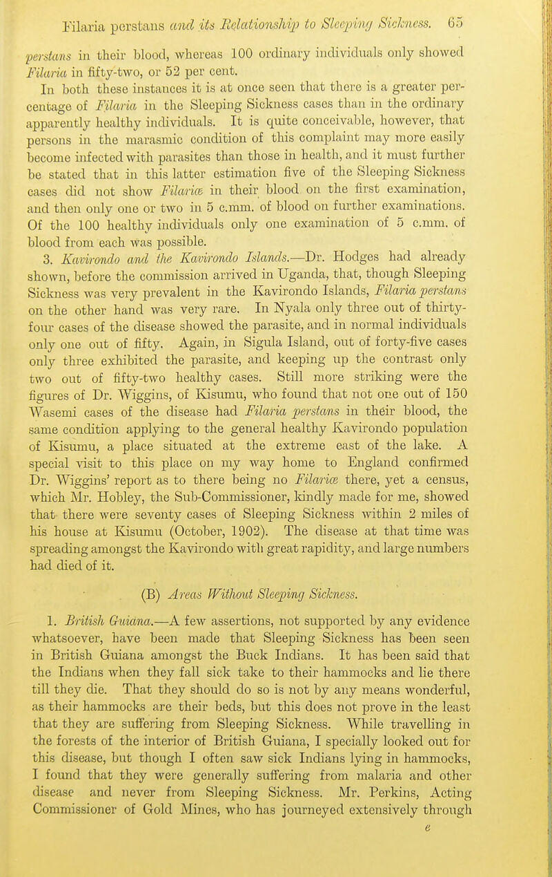 Persians in their blood, whereas 100 ordinary individuals only showed Filana in fifty-two, or 52 per cent. In both these instances it is at once seen that there is a greater per- centage of Filaria in the Sleeping Sickness cases than in the ordinary apparently healthy individuals. It is quite conceivable, however, that persons in the marasmic condition of this complaint may more easily become infected with parasites than those in health, and it must further be stated that in this latter estimation five of the Sleeping Sickness cases did not show Filarice in their blood on the first examination, and then only one or two in 5 c.mm. of blood on further examinations. Of the 100 healthy individuals only one examination of 5 c.mm. of blood from each Avas possible. 3. Kavirondo and the Kavirondo Islands.—Dr. Hodges had already shown, before the commission arrived in Uganda, that, though Sleeping Sickness was very prevalent in the Kavirondo Islands, Filaria perstans on the other hand was very rare. In Nyala only three out of thirty- four cases of the disease showed the parasite, and in normal individuals only one out of fifty. Again, in Sigula Island, out of forty-five cases only three exhibited the parasite, and keeping up the contrast only two out of fifty-two healthy cases. Still more striking were the figures of Dr. Wiggins, of Esumu, who found that not one out of 150 Wasemi cases of the disease had Filaria perstans in their blood, the same condition applying to the general healthy Kavirondo population of ICisumu, a place situated at the extreme east of the lake. A special visit to this place on my way home to England confirmed Dr. Wiggins' report as to there being no Filarice there, yet a census, which Mr. Hobley, the Sub-Commissioner, Idndly made for me, showed that there were seventy cases of Sleeping Sickness within 2 miles of his house at Kisumu (October, 1902). The disease at that time was spreading amongst the Kavirondo with great rapidity, and large numbers had died of it. (B) Areas Without Sleeping Sickness. 1. British Guiana.—A few assertions, not supported by any evidence whatsoever, have been made that Sleeping Sickness has been seen in British Guiana amongst the Buck Indians. It has been said that the Indians when they fall sick take to their hammocks and lie there till they die. That they should do so is not by any means wonderful, as their hammocks are their beds, but this does not prove in the least that they are suffering from Sleeping Sickness. While travelling in the forests of the interior of British Guiana, I specially looked out for this disease, but though I often saw sick Indians lying in hammocks, I found that they were generally suflfering from malaria and other disease and never from Sleeping Sickness. Mr. Perkins, Acting Commissioner of Gold Mines, who has journeyed extensively through