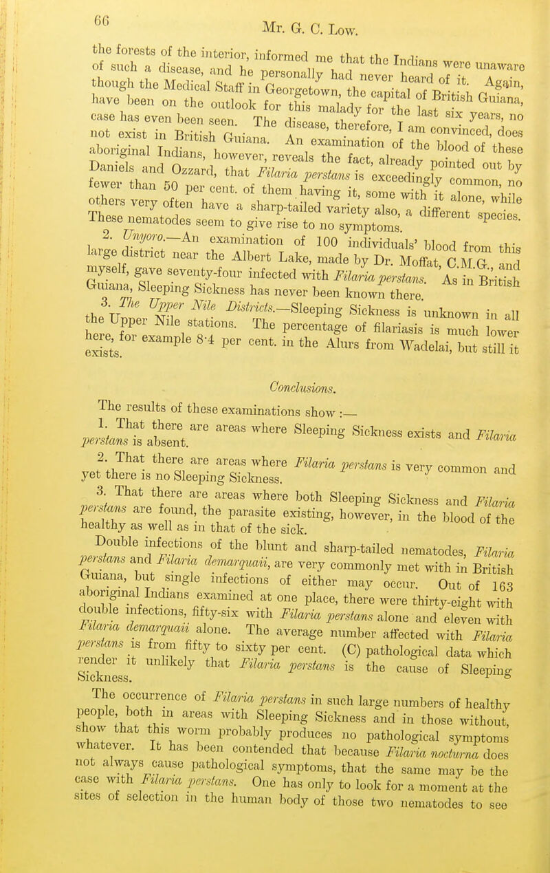 the forests of the interior, informed mp fhnf +T,n t v of such a disease, and he persZ Iv h'l ^ '^^^^^^ 4.1 1 , peisonaiiy naci never hparri if a case has even bepn .^ppt. tp,^ . years, no - Cist in P auia^^ - ^^SriXS't^ wer than 50 ;rLt:f h^^^^^^ — others very often have a sharp-tailed vfrie y aTso a cliff! T' These nematodes seem to give rise to no symptoms J Unyow -An examination of 100 individuals' blood from this large district near the Albert Lake, made by Dr. Moffat CM G Ind myself, gave seventy-four infected >nth FilJia perstans. As in Bridsh Gmana Sleeping Sickness has never been known there tl,p TT ^i^tricts—^lee^ing Sickness is unknown in all exisi ^ -^^^^^ ^^'^^^ Wadelai, but still it Conclusions. The results of these examinations show •— yet ;iristi:;s„rsrcwT — 3 That there are areas where both Sleeping Sickness and Filaiia TeStZ r *t •■'f'S' *e Mood oiZ healthy as well as m that of the sick. Double infections of the blunt and sharp-tailed nematodes, Filaria l^rstans .nd F^laria demar,uaii, are very commonly met with in Britil Guiana, but single infections of either may occur. Out of 163 aboriginal Indians examined at one place, there were thirty-eight with double infections, fifty-six with i^i/am ^.r./an. alone and eleL with Fdarm devmrquau alone. The average number affected with Filaria ^!:^r f'V .1^ P^tl^ological data which Sickness The occurrence of Filaria perstans in such large numbers of healthy people both in areas with Sleeping Sickness and in those without, show that this worm probably produces no pathological symptoms whatever. It has been contended that because i-./ark n../... J does not always cause pathological symptoms, that the same may be the case with Fzlarza perstans. One has only to look for a moment at the sites of selection in the human body of those two nematodes to see