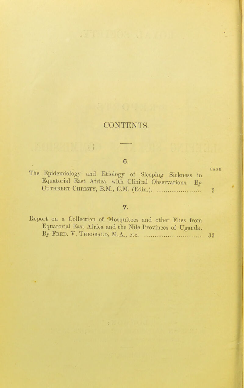 CONTENTS. 6. The Epidemiology and Etiology of Sleeping Sickness in Equatorial East Africa, with Clinical Observations. By CuTHBERT Christy, B.M., CM. (Edin.) 7. Eeport on a Collection of 'Mosquitoes and other Flies from Equatorial East Africa and the Nile Provinces of Uganda.