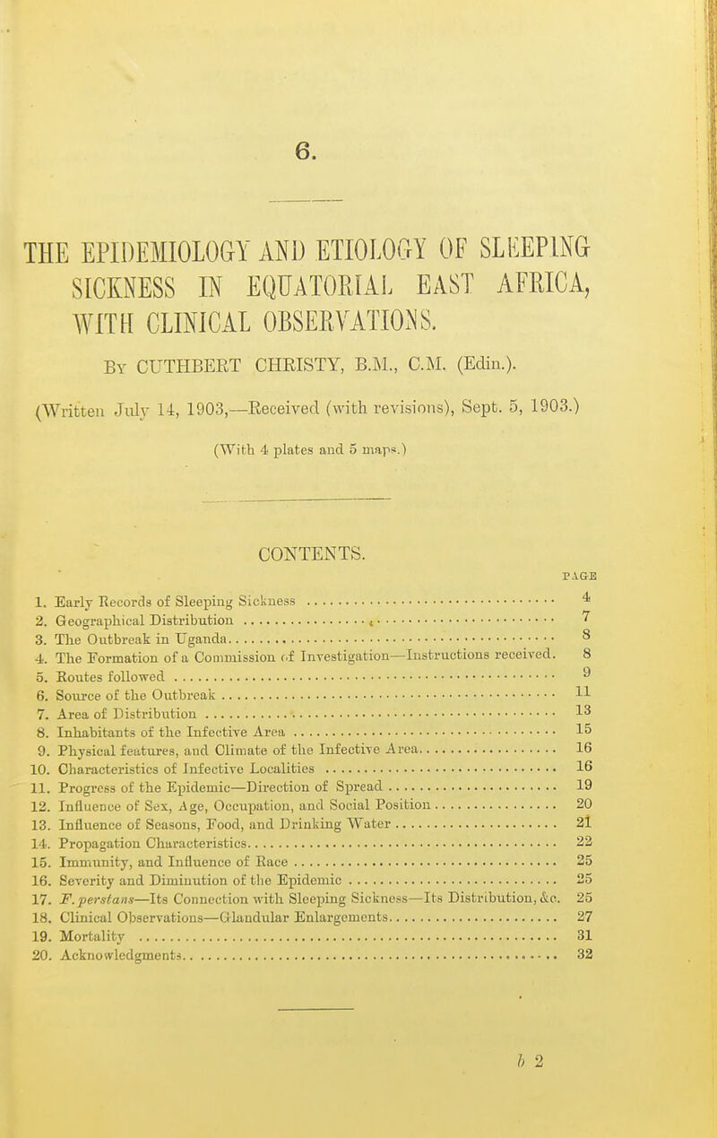 THE EPIDEMIOLOGY AND ETIOLOOY OF SLEEPING SICKNESS IN EQUATOEIAL EAST AFRICA, WITH CLINICAL OBSERVATION'S. By CUTHBERT CHEISTY, B.M., CM. (Edin.). (Written July U, 1903 —Received (with revisions), Sept. 5, 1903.) (With 4 plates and 5 maps.) CONTENTS. PAGE 1. Early Records of Sleeping Sickness ^ 2. Geographical Distribution , 7 3. The Outbreak in Uganda 8 4. The Formation of a Commission (.f Inyestigation—Instructions received. 8 5. Eoutes followed 6. Sovirce of the Outbreak H 7. Area of Distribution 1^ 8. Inhabitants of the Infective Area 15 9. Physical features, and Climate of the Infective Area 16 10. Characteristics of Infective Localities 16 11. Progress of the Epidemic—Direction of Spread 19 12. Influence of Sex, Age, Occupation, and Social Position 20 13. lufliience of Seasons, Eood, and Drinking Water 2l 14. Propagation Characteristics 22 15. Immunity, and Influence of Race 25 16. Severity and Diminution of tlie Epidemic 25 17. F. Persians—Its Connection with Sleejjing Sickness—Its Distribution, &e. 25 18. Clinical Observations—Glandular Enlargements 27 19. Mortality 31 20. Acknowledgments 32