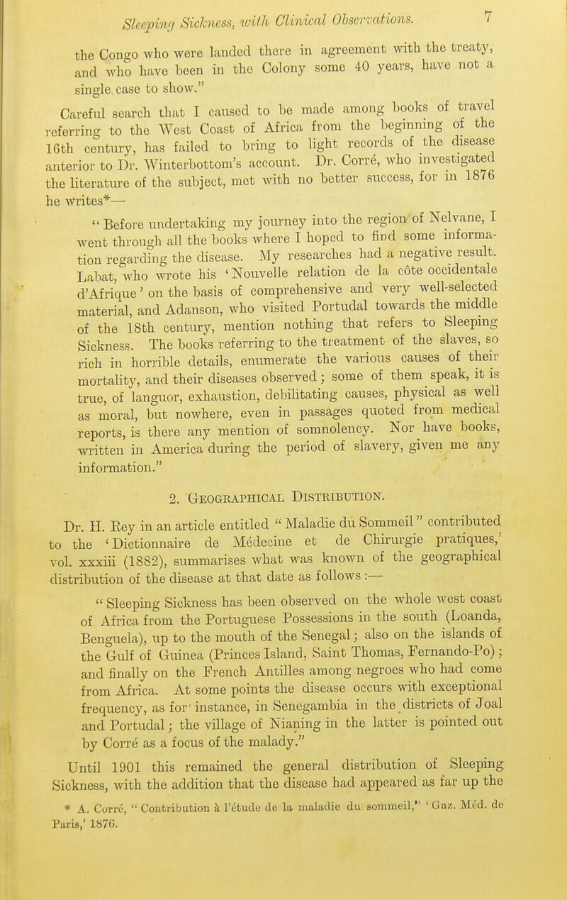 the Congo who were hmdecl there in agreement with the treaty, and who have been in the Colony some 40 years, have not a single, case to show. Careful search that I caused to be made among books of travel referring to the West Coast of Africa from the begmnmg of the 16th century, has failed to bring to light records of the disease anterior to Dr. Winterbottom's account. Dr. Corre, who mvestigated the literature of the subject, met with no better success, for m 1876 he writes*— Before undertaking my journey into the region of Nelvane, I went through all the books where I hoped to find some informa- tion regarding the disease. My researches had a negative result. Labat, who wrote his ' Nouvelle relation de la cote occidental d'Afrique' on the basis of comprehensive and very well-selected material, and Adanson, who visited Portudal towards the middle of the 18th century, mention nothing that refers to Sleeping Sickness. The books referring to the treatment of the slaves, so rich in horrible details, enumerate the various causes of their mortality, and their diseases observed ; some of them speak, it is true, of languor, exhaustion, debilitating causes, physical as well as moral, but nowhere, even in passages quoted from medical reports, is there any mention of somnolency. Nor have books, written in America during the period of slavery, given me any information. 2. Geographical Distribution. Dr. H. Eey in an article entitled  Maladie du Sommeil contributed to the ' Dictionnaire de Medeeine et de Chirurgie pratiques,' vol. xxxiii (1882), summarises what was known of the geographical distribution of the disease at that date as follows :—  Sleeping Sickness has been observed on the whole west coast of Africa from the Portuguese Possessions in the south (Loanda, Benguela), up to the mouth of the Senegal; also on the islands of the Gulf of Guinea (Princes Island, Saint Thomas, Fernando-Po); and finally on the French Antilles among negroes who had come from Africa. At some points the disease occurs with exceptional frequency, as for' instance, in Senegambia in the districts of Joal and Portudal; the village of Nianing in the latter is pointed out by Corre as a focus of the malady. Until 1901 this remained the general distribution of Sleeping Sickness, with the addition that the disease had appeared as far up the * A. Corre,  Contribution si I'etude de la maladie du sommeil, ' Oaz. Med. de Paris,' 1870.