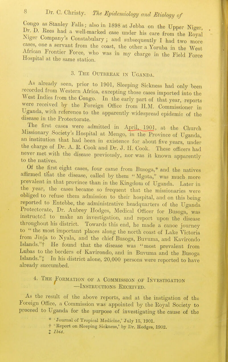 Congo as Stanley Falls; also in 1898 at Jebba on the Upper Niger ^r. D. Eees had a well-marked case under his care from the Eoyai Wiger Companys Constabulary; and subsequently I had two more cases, one a servant from the coast, the other a Yoruba in the West African Frontier Force, who was in my charge in the Field Force ilospital at the same station. 3. The Outbreak in Uganda. As already seen, prior to 1901, Sleeping Sickness had only been recorded from Western Africa, excepting those cases imported into the West indies from the Congo. In the early part of that year, reports were received by the Foreign Office from H.M. Commissioner in Uganda, with reference to the apparently widespread epidemic of the disease in the Protectorate. The first cases were admitted in Aj3riL,_JJ01, at the Church Missionary Society's Hospital at Mengo, in the Province of Uganda, an institution that had been in existence for about five years, under the charge of Dr. A. E. Cook and Dr. J. H. Cook. These officers had never met with the disease previously, nor was it known apparently to the natives. Of the first eight cases, four came from Busoga,* and the natives affirmed that the disease, called by them  Mgota, was much more prevalent in that province than in the Kingdom of Uganda. Later in the year, the cases became so frequent that the missionaries were obliged to refuse them admission to their hospital, and on this being reported to Entebbe, the administrative headquarters of the Uganda Protectorate, Dr. Aubrey Hodges, Medical Officer for Busoga, was instructed to make an investigation, and report upon the disease throughout his district. Towards this end, he made a canoe journey to  the most important places along the north coast of Lake Victoria from Jinja to Nyala, and the chief Busoga, BuTOma, and Kawondo Islands.! He found that the disease was most prevalent from Lubas to the borders of Kavirondo, and in Bu-iiima and the Busoga Islands.! In his district alone, 20,000 persons were reported to have already succumbed. 4. The ^orbiation ok a Commission of Investigation —Instructions Eeceived. As the result of the above reports, and at the instigation of the Foreign Office, a Commission was appointed by the Eoyal Society to proceed to Uganda for the purpose of investigating the cause of the * ' Journal of Tropical Medicine,' July 15, 1901. t ' Eeport on Sleeping Sickness,' by Dr. Hodges, 1902. X Ibid.