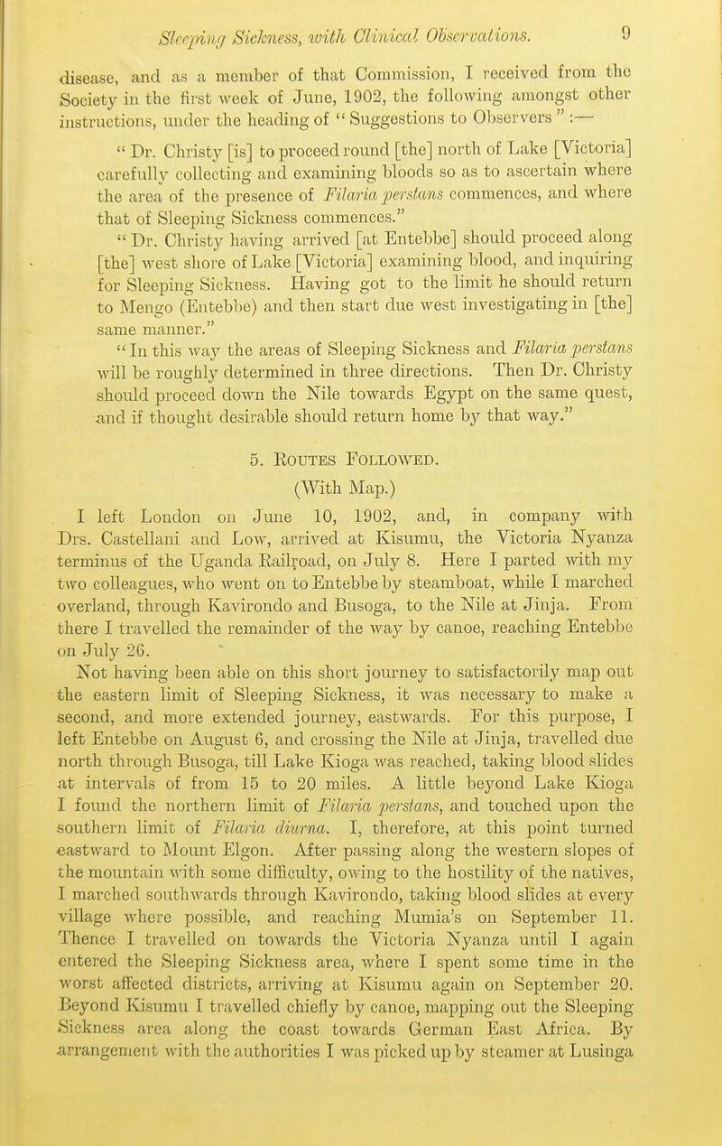 disease, and as a member of that Commission, I received from the Society in the first week of June, 1902, the following amongst other instructions, imder the heading of  Suggestions to Observers  :—  Dr. Christy [is] to proceed round [the] north of Lake [Victoria] carefully collecting and examining bloods so as to ascertain where the area of the presence of Filaria perdans commences, and where that of Sleeping Siclmess commences.  Dr. Christy having arrived [at Entebbe] should proceed along [the] west shore of Lake [Victoria] examining blood, and inquiring for Sleeping Sickness. Having got to the limit he should return to ]\Iengo (Entebbe) and then start due west investigating in [the] same manner.  In this way the areas of Sleeping Sickness and Filaria perstans will be roughly determined in three directions. Then Dr. Christy should proceed down the Nile towards Egypt on the same quest, and if thought desirable should return home by that way. 5. EouTES Followed. (With Map.) I left London on June 10, 1902, and, in company with Drs. Castellani and Low, arrived at Kisumu, the Victoria Nyanza terminus of the Uganda Railroad, on July 8. Here I parted with my two colleagues, who went on to Entebbe by steamboat, while I marched overland, through Kavirondo and Busoga, to the Nile at Jinja. From there I travelled the remainder of the way by canoe, reaching Entebbe on July 26. Not having been able on this short journey to satisfactorily map out the eastern limit of Sleeping Sickness, it was necessary to make a second, and more extended journey, eastwards. For this purpose, I left Entebbe on August 6, and crossing the Nile at Jinja, travelled due north through Busoga, till Lake Kioga was reached, taking blood slides at intervals of from 15 to 20 miles. A little beyond Lake Kioga I found the northern limit of Filaria perstans, and touched upon the southern limit of Filaria cliurna. I, therefore, at this point turned eastward to Mount Elgon. After passing along the western slopes of the mountain with some difficulty, owing to the hostility of the natives, I marched southwards through Kavirondo, taking blood slides at every village where possible, and reaching Mumia's on September 11. Thence I travelled on towards the Victoria Nyanza until I again entered the Sleeping Sickness area, where I spent some time in the worst affected districts, arriving at Kisumu again on September 20. Beyond Kisumu I travelled chiefly by canoe, mapping out the Sleeping Sickness area along the coast towards German East Africa. By arrangement with the authorities I was picked up by steamer at Lusinga