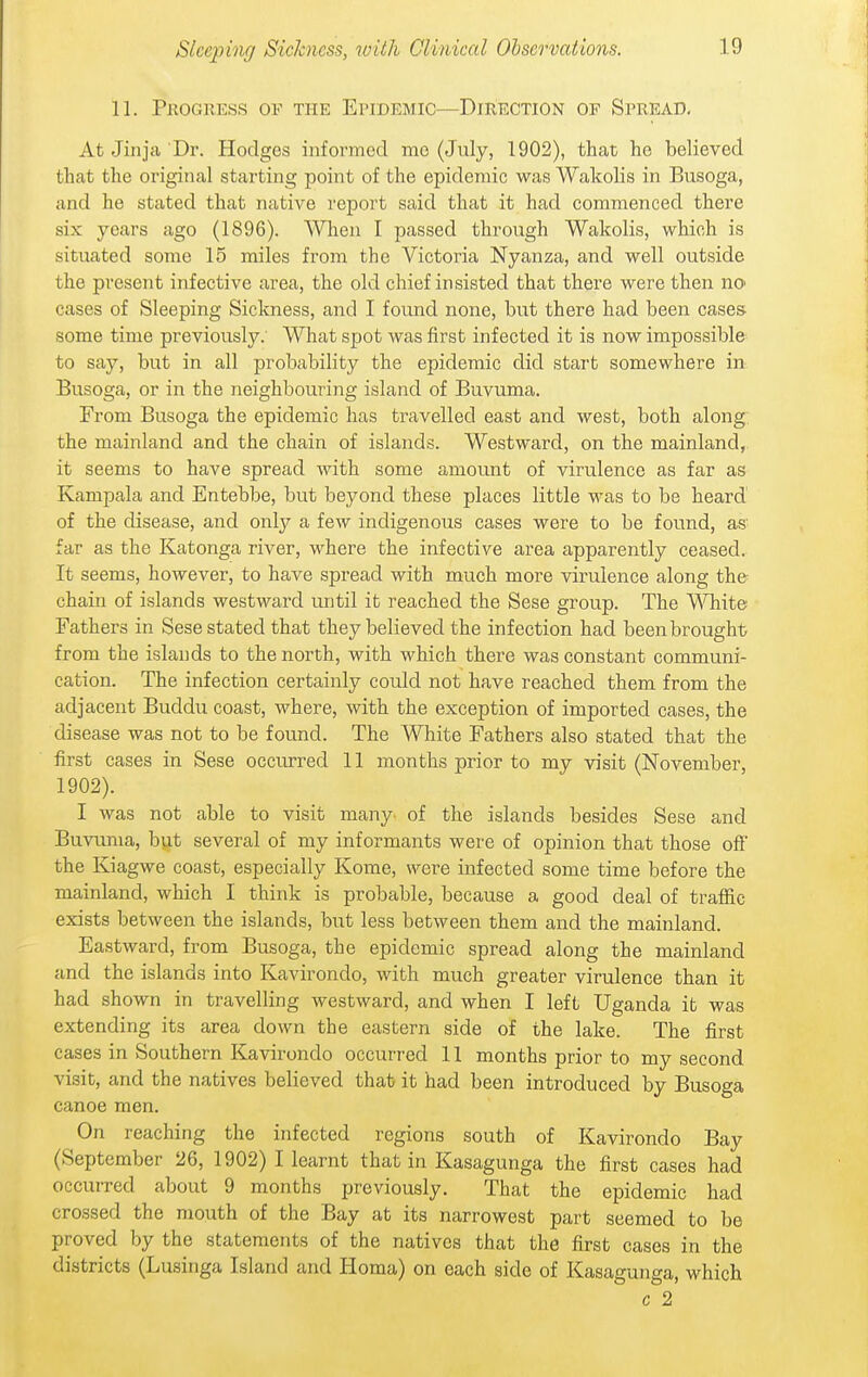 11. Progress of the Epidemic—Direction of Spread, At Jinja Dr. Hodges informed mo (July, 1902), that he believed that the original starting point of the epidemic was Wakolis in Busoga, and he stated that native report said that it had commenced there six years ago (1896). When I passed through Wakolis, which is situated some 15 miles from the Victoria Nyanza, and well outside the present infective area, the old chief insisted that there were then no cases of Sleeping Sickness, and I found none, but there had been cases- some time previously.' What spot was first infected it is now impossible to say, but in all probability the epidemic did start somewhere in Busoga, or in the neighbouring island of Buvuma. From Busoga the epidemic has travelled east and west, both along the mainland and the chain of islands. Westward, on the mainland, it seems to have spread with some amount of virulence as far as Kampala and Entebbe, but beyond these places little was to be heard of the disease, and onlj^ a few indigenous cases were to be found, as far as the Katonga river, where the infective area apparently ceased. It seems, however, to have spread with much more virulence along the chain of islands westward until it reached the Sese group. The ^AHiite Fathers in Sese stated that they believed the infection had been brought from the islands to the north, with which there was constant communi- cation. The infection certainly could not have reached them from the adjacent Buddu coast, where, with the exception of imported cases, the disease was not to be found. The White Fathers also stated that the first cases in Sese occurred 11 months prior to my visit (November, 1902). I was not able to visit many- of the islands besides Sese and Buvuma, but several of my informants were of opinion that those ofi the Kiagwe coast, especially Kome, were infected some time before the mainland, which I think is probable, because a good deal of traffic exists between the islands, but less between them and the mainland. Eastward, from Busoga, the epidemic spread along the mainland and the islands into Kavirondo, with much greater virulence than it had shown in travelling westward, and when I left Uganda it was extending its area down the eastern side of the lake. The first cases in Southern Kavirondo occurred 11 months prior to my second visit, and the natives believed that it had been introduced by Busoga canoe men. On reaching the infected regions south of Kavirondo Bay (September 26, 1902) I learnt that in Kasagunga the first cases had occurred about 9 months previously. That the epidemic had crossed the mouth of the Bay at its narrowest part seemed to be proved by the statements of the natives that the first cases in the districts (Lusinga Island and Homa) on each side of Kasagunga, which c 2