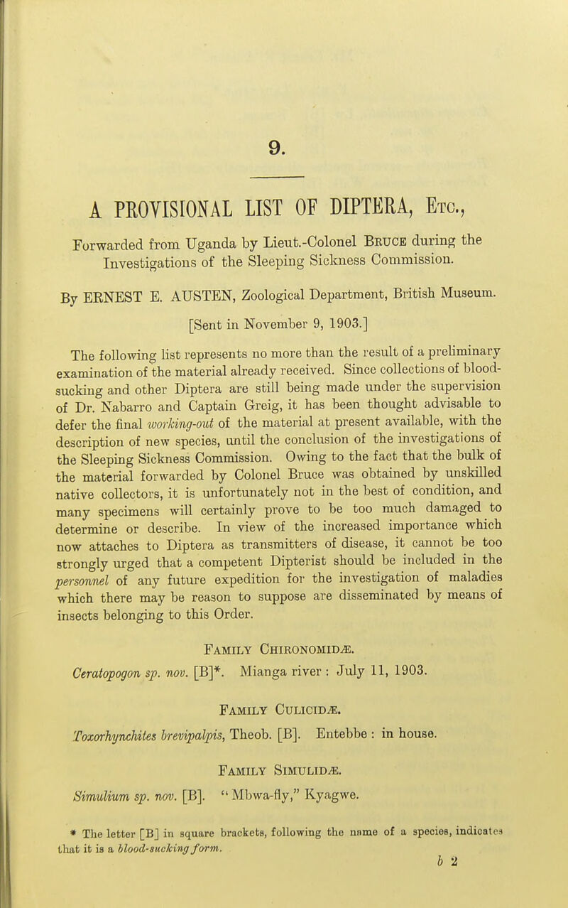 9. A PROVISIONAL LIST OF DIPTERA, Etc., Forwarded from Uganda by Lieut.-Colonel Bkuce during the Investigations of the Sleeping Sickness Commission. By ERNEST E. AUSTEN, Zoological Department, British Museum. [Sent in November 9, 1903.] The following hst represents no more than the result of a prehminary examination of the material already received. Since collections of blood- sucking and other Diptera are still being made under the supervision of Dr. Nabarro and Captain Greig, it has been thought advisable to defer the final working-out of the material at present available, with the description of new species, until the conclusion of the investigations of the Sleepmg Sickness Commission. Owing to the fact that the bulk of the material forwarded by Colonel Bruce was obtained by unskilled native collectors, it is unfortunately not in the best of condition, and many specimens will certainly prove to be too much damaged to determine or describe. In view of the increased importance which now attaches to Diptera as transmitters of disease, it cannot be too strongly urged that a competent Dipterist should be included in the personnel of any future expedition foi- the investigation of maladies which there may be reason to suppose are disseminated by means of insects belonging to this Order. Family Chironomid^. Ceratapogon sp. nov. [B]*. Mianga river ; July 11, 1903. Family Cvlicwje. Toxorhynchites hrevipalpis, Theob. [B]. Entebbe : in house. Family Simulid^. Simulium sp. nov. [B].  Mbwa-fly, Kyagwe. * The letter [BJ in square brackets, following the nnme of a species, indicates that it is a hlood-sueking form. b 2