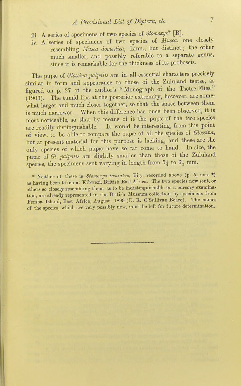 iii. A series of specimens of two species of Stomoxys* [B]. iv. A series of specimens of two species of Musca, one closely resembling Musca domestica, Linn., but distinct; the other much smaller, and possibly referable to a separate genus, since it is remarkable for the thickness of its proboscis. The pupsB of Glossina palpalis are in all essential characters precisely similar in form and appearance to those of the Zululand tsetse, as figured on p. 27 of the author's Monograph of the Tsetse-Flies (1903). The tumid lips at the posterior extremity, however, are some- what larger and much closer together, so that the space between them is much narrower. When this difference has once been observed, it is most noticeable, so that by means of it the pupte of the two species are readily distinguishable. It would be interesting, from this point of view, to be able to compare the pupae of all the species of Glossina, but at present material for this purpose is lacking, and these are the only species of which pupae have so far come to hand. In size, the pupae of Gl. pcdpalis are slightly smaller than those of the Zululand species, the specimens sent varying in length from 5^ to ^ mm. * Neither of these is Stomoxys tcBuiatus, Big., recorded above (p. 5, note *) as having been taken at Kibwezi, British Enst Africa. The two species now sent, or others so closely resembling them as to be indistinguishable on a cursory examina- tion, are already represented in the British Museum collection by specimens from Pemba Island, East Africa, August, 1899 (D. E. O'Sullivan Beare). The names of the species, which are very possibly new, must be left for future determination.
