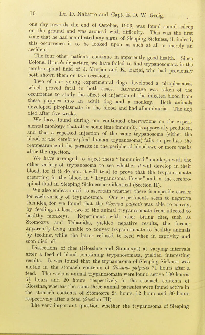 one day towards the end of October, 1903, was found sound asleep on the ground and was aroused with difficulty. This was the first time that he had manifested any signs of Sleeping Sickness, if, indeed, this occurrence is to be looked upon as such at all or merely an accident. The four other patients continue in apparently good health. Since Colonel Bruce's departure, we have failed to find trypanosomata in the cerebro-spinal fluid of J. Murjan and K. Barigi, who had previously both shown them on two occasions. Two of our young experimental dogs developed a piroplasmosis which proved fatal in both cases. Advantage was taken of the occurrence to study the effect of injection of the infected blood from these puppies into an adult dog and a monkey. Both animals developed piroplasmata in the blood and had albuminuria. The dog died after five weeks. We have found during our continued observations on the experi- mental monkeys that after some time immunity is apparently produced, and that a repeated injection of the same trypanosoma (either the blood or the cerebro-spinal human trypanosoma) fails to produce the reappearance of the parasite in the peripheral blood two or more weeks after the injection. We have arranged to inject these  immunised  monkeys with the other variety of trypanosoma to see whether it will develop in their blood, for if it do not, it will tend to prove that the trypanosomata occurring in the blood in  Trypanosoma Fever  and in the cerebro- spinal fluid in Sleeping Sickness are identical (Section II). We also endeavoured to ascertain whether there is a specific carrier for each variety of trypanosoma. Our experiments seem to negative this idea, for we found that the Glossina palpalis was able to convey, by feeding, at least two of the animal trypanosomata from infected to healthy monkeys. Experiments with other biting flies, such as Stomoxys and Tabanidge, yielded negative results, the former apparently being unable to convey trypanosomata to healthy animals by feeding, while the latter refused to feed when in captivity and soon died off. Dissections of flies (Glossinse and Stomoxys) at varying intervals after a feed of blood containing trypanosomata, yielded interesting results. It was found that the trypanosoma of Sleeping Sickness was motile in the stomach contents of Glossina palpalis 71 hours after a feed. The various animal trypanosomata were found active 100 hours, 5^ hours and 20 hours respectively in the stomach contents of Glossinse, whereas the same three animal parasites were found active in the stomach contents of Stomoxys 24 hours, 12 hours and 30 hours respectively after a feed (Section III). The very important question whether the trypanosoma of Sleeping