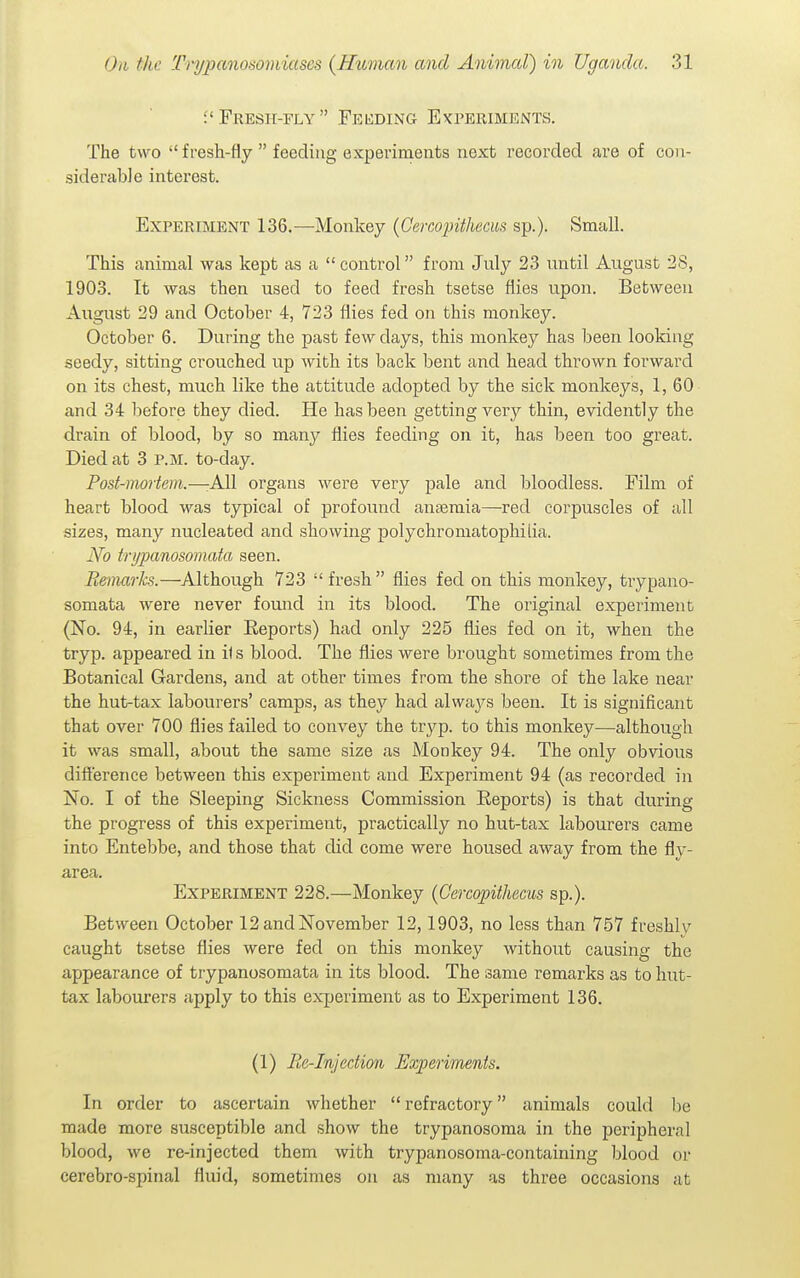 f Fresh-fly Fei^ding Ekperiments. The two fresh-fly  feeding experiments next recorded are of con- siderable interest. Experiment 136.—Monkey (Gercopithecus sp.). Small. This animal was kept as a  control from July 23 until August 2S, 1903. It was then used to feed fresh tsetse flies upon. Between August 29 and October 4, 723 flies fed on this monkey. October 6. During the past few days, this monkey has been looking seedy, sitting crouched up Avith its back bent and head thrown forward on its chest, much like the attitude adopted by the sick monkeys, 1, 60 and 34 before they died. He has been getting very thin, evidently the drain of blood, by so many flies feeding on it, has been too great. Died at 3 p.m. to-day. Post-mortem.—:A11 organs were very pale and bloodless. Film of heart blood was typical of profound anaemia—red corpuscles of all sizes, many nucleated and showing j)olychromatophitia. No tnjpanosomata seen. Remarks.—Although 723  fresh  flies fed on this monkey, trypano- somata were never found in its blood. The original experiment (No. 94, in earlier Reports) had only 225 flies fed on it, when the tryp. appeared in i1 s blood. The flies were brought sometimes from the Botanical Gardens, and at other times from the shore of the lake near the hut-tax labourers' camps, as they had always been. It is significant that over 700 flies failed to convey the tryp. to this monkey—although it was small, about the same size as Monkey 94. The only obvious difi'erence between this experiment and Experiment 94 (as recorded in No. I of the Sleeping Sickness Commission Reports) is that during the progress of this experiment, practically no hut-tax labourers came into Entebbe, and those that did come were housed away from the fly- area. Experiment 228.—Monkey {Cercopithecus sp.). Between October 12andNovember 12,1903, no less than 757 freshlv caught tsetse flies were fed on this monkey Avithout causing the appearance of trypanosomata in its blood. The same remarks as to hut- tax labourers apply to this experiment as to Experiment 136. (1) Be-Injection Experiments. In order to ascertain whether  refractory animals could be made more susceptible and show the trypanosoma in the peripheral blood, we re-injected them with trypanosoma-containing blood or cerebro-spinal fluid, sometimes on as many as three occasions at