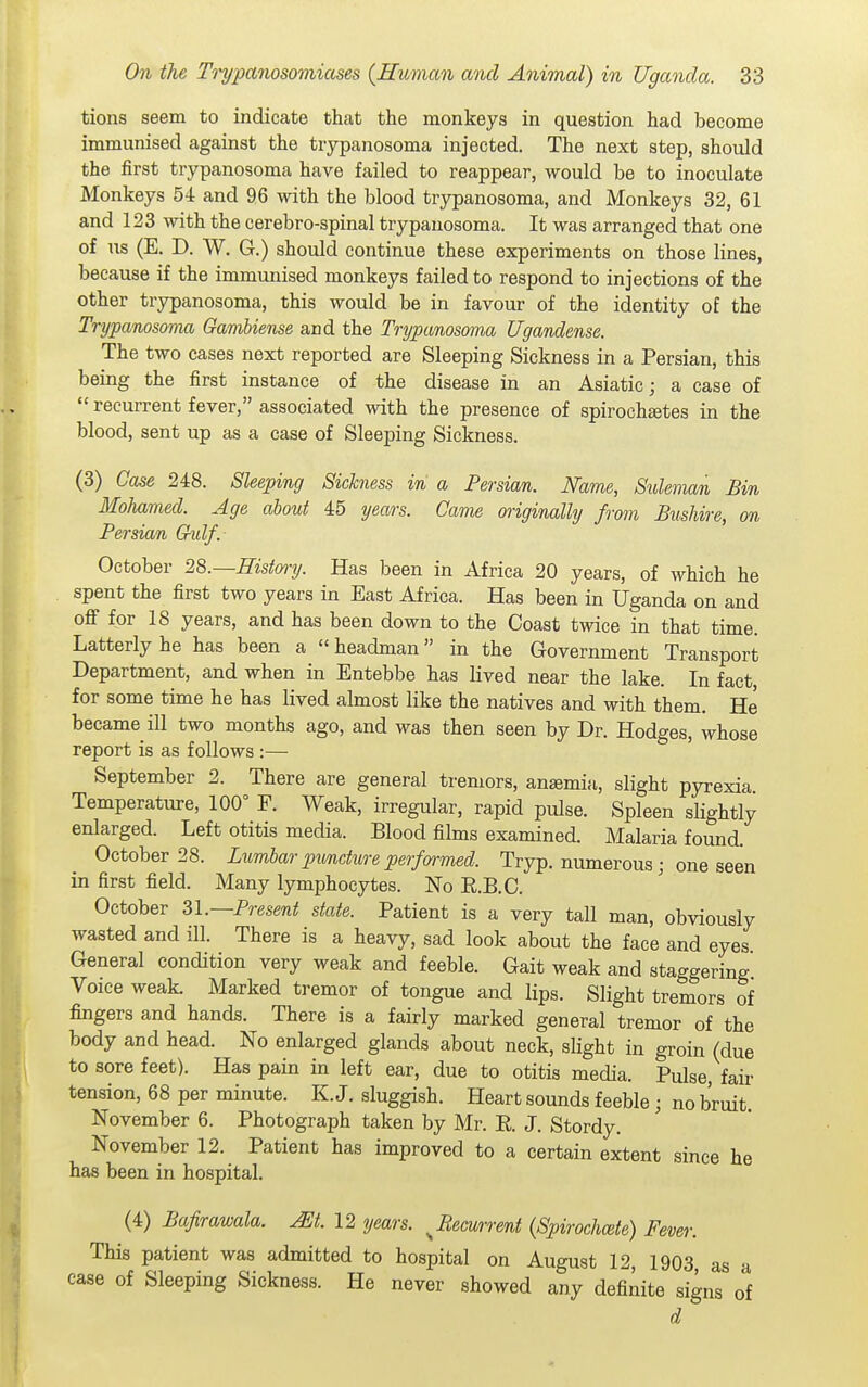 tions seem to indicate that the monkeys in question had become immunised against the trypanosoma injected. The next step, should the first trypanosoma have failed to reappear, would be to inoculate Monkeys 54 and 96 with the blood trypanosoma, and Monkeys 32, 61 and 123 with the cerebro-spinal trypanosoma. It was arranged that one of us (E. D. W. G.) should continue these experiments on those lines, because if the immunised monkeys failed to respond to injections of the other trypanosoma, this would be in favour of the identity of the Trypanosoma Gambiense and the Trypanosoma Ugandense. The two cases next reported are Sleeping Sickness in a Persian, this being the first instance of the disease in an Asiatic; a case of  recurrent fever, associated with the presence of spirocheetes in the blood, sent up as a case of Sleeping Sickness. (3) Case 248. Sleeping Sickness in a Persian. Name, Suleman Bin Mohamed. Age about 45 years. Came originally from Bushire, on Persian 6-ulf.- October 2S.—History. Has been in Africa 20 years, of which he spent the first two years in East Africa. Has been in Uganda on and off for 18 years, and has been down to the Coast twice in that time. Latterly he has been a «headman in the Government Transport Department, and when in Entebbe has lived near the lake. In fact, for some time he has lived almost like the natives and with them. He became ill two months ago, and was then seen by Dr. Hodges, whose report is as follows :— September 2. There are general tremors, ansemin, slight pyrexia Temperature, 100° F. Weak, irregular, rapid pulse. Spleen slightly enlarged. Left otitis media. Blood films examined. Malaria found. October 28. Lximbar pimdure performed. Tryp. numerous; one seen in first field. Many lymphocytes. No E.B.C. October Zl.—Present state. Patient is a very tall man, obviously wasted and ill. There is a heavy, sad look about the face and eyes General condition very weak and feeble. Gait weak and staggering Voice weak. Marked tremor of tongue and lips. Slight tremors of fingers and hands. There is a fairly marked general tremor of the body and head. No enlarged glands about neck, slight in groin (due to sore feet). Has pain in left ear, due to otitis media. Pulse, fair tension, 68 per minute. K.J. sluggish. Heart sounds feeble ; no bruit November 6. Photograph taken by Mr. E. J. Stordy. November 12. Patient has improved to a certain extent since he has been in hospital. (4) Bafirawala. m. 12 years. ^Recurrent (Spirochcete) Fever. This patient was admitted to hospital on August 12, 1903 as a case of Sleeping Sickness. He never showed any definite signs of d