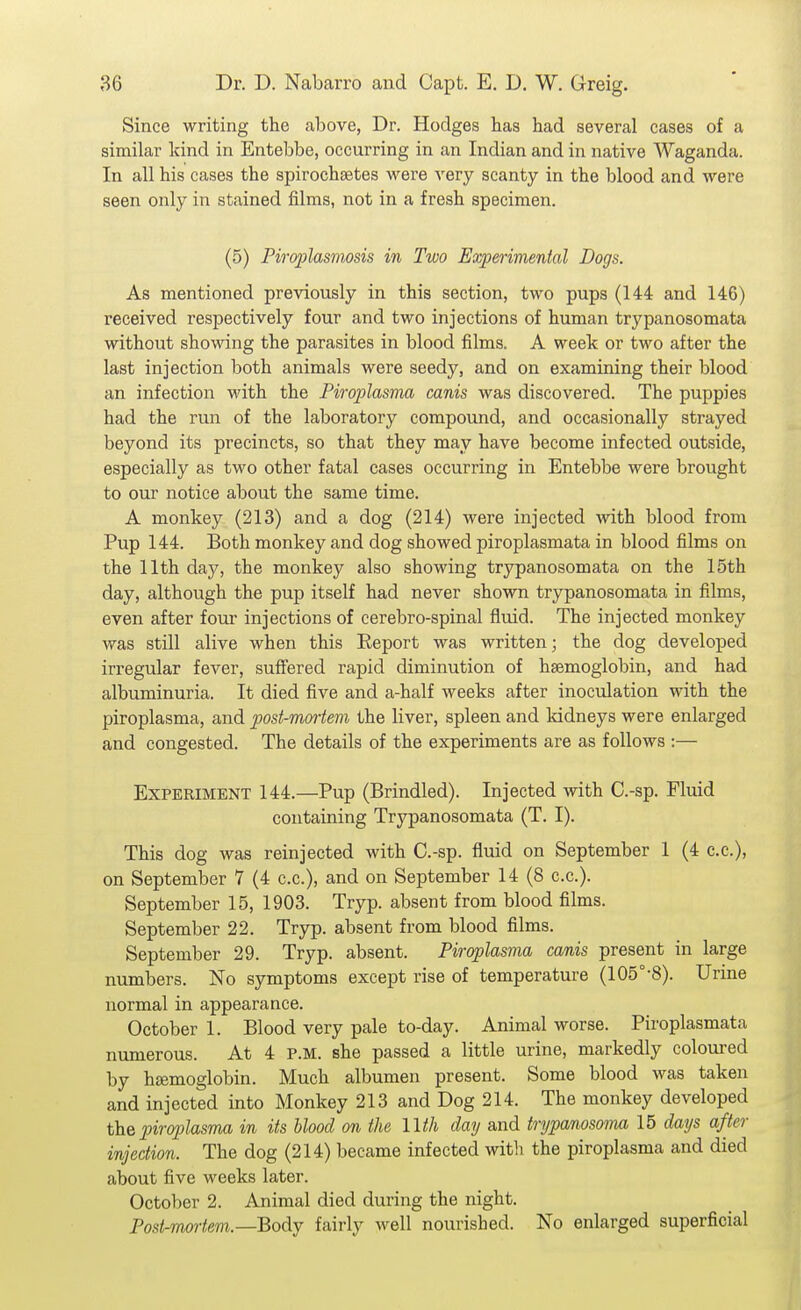 Since writing the above, Dr. Hodges has had several cases of a similar kind in Entebbe, occurring in an Indian and in native Waganda. In all his cases the spirochaetes were very scanty in the blood and were seen only in stained films, not in a fresh specimen. (5) Piroplasmosis in Two Experimental Dogs. As mentioned previously in this section, two pups (144 and 146) received respectively four and two injections of human trypanosomata without showing the parasites in blood films. A week or two after the last injection both animals were seedy, and on examining their blood an infection with the Piroplasma canis was discovered. The puppies had the run of the laboratory compound, and occasionally strayed beyond its precincts, so that they may have become infected outside, especially as two other fatal cases occurring in Entebbe were brought to our notice about the same time. A monkey (213) and a dog (214) were injected with blood from Pup 144. Both monkey and dog showed piroplasmata in blood films on the 11th day, the monkey also showing trypanosomata on the 15th day, although the pup itself had never shown trypanosomata in films, even after four injections of cerebro-spinal fluid. The injected monkey was still alive when this Eeport was written; the dog developed irregular fever, suftered rapid diminution of haemoglobin, and had albuminuria. It died five and a-half weeks after inoculation with the piroplasma, and post-mortem the liver, spleen and kidneys were enlarged and congested. The details of the experiments are as follows :— Experiment 144.—Pup (Brindled). Injected with C.-sp. Fluid containing Trypanosomata (T. I). This dog was reinjected with C.-sp. fluid on September 1 (4 c.c), on September 7 (4 c.c), and on September 14 (8 c.c). September 15, 1903. Tryp. absent from blood films. September 22. Tryp. absent from blood films. September 29. Tryp. absent. Piroplasma canis present in large numbers. No symptoms except rise of temperature (105°-8). Urine normal in appearance. October 1. Blood very pale to-day. Animal worse. Piroplasmata numerous. At 4 P.M. she passed a little urine, markedly coloured by hfemoglobin. Much albumen present. Some blood was taken and injected into Monkey 213 and Dog 214. The monkey developed the piroplasma in its blood on the Uih day and trypanosonm 15 days after injection. The dog (214) became infected with the piroplasma and died about five weeks later. October 2. Animal died during the night. Post-mortem.—Bo^y fairly well nourished. No enlarged superficial