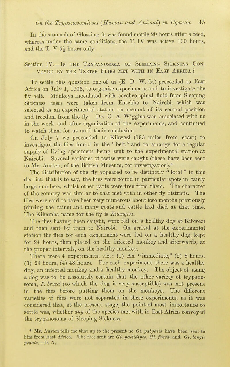 In the stomach of Glossinse it was found motile 20 hours after a feed, whereas under the same conditions, the T. IV was active 100 hours, and the T. V 5J hours only. Section IV.—Is the Trypanosoma of Sleeping Sickness Con- veyed BY THE Tsetse Flies met with in East Africa'? To settle this question one of us (E. D. W. G.) proceeded to East Africa on July 1, 1903, to organise experiments and to investigate the fly belt. Monkeys inoculated with cerebro-spinal fluid from Sleeping Sickness cases were taken from Entebbe to Nairobi, which was selected as an experimental station on account of its central position and freedom from the fly. Dr. C. A. Wiggins was associated with us in the work and after-organisation of the experiments, and continued to watch them for us until their conclusion. On July 7 we proceeded to Kibwezi (193 miles from coast) to investigate the flies found in the  belt, and to arrange for a regular supply of hving specimens being sent to the experimental station at Nairobi Several varieties of tsetse were caught (these have been sent to Mr. Austen, of the British Museum, for investigation).* The distribution of the fly appeared to be distinctly  local  in this district, that is to say, the flies were found in particular spots in fairly large numbers, whilst other parts were free from them. The character of the country was similar to that met with in other fly districts. The flies were said to have been very numerous about two months previously (during the rains) and many goats and cattle had died at that time. The Eakamba name for the is Kitangwa. The flies having been caught, were fed on a healthy dog at Kibwezi and then sent by train to Nairobi. On arrival at the experimental station the flies for each experiment were fed on a healthy dog, kept for 24 hours, then placed on the infected monkey and afterwards, at the proper intervals, on the healthy monkey. There were 4 experiments, viz.: (1) An immediate, (2) 8 hours, (3) 24 hours, (4) 48 hours. For each experiment there was a healthy dog, an infected monkey and a healthy monkey. The object of using a dog was to be absolutely certain that the other variety of trypano- soma, T. brucei (to which the dog is very susceptible) was not present in the flies before putting them on the monkeys. The difierent varieties of flies were not separated in these experiments, as it was considered that, at the present stage, the point of most importance to settle was, whether any of the species met with in East Africa conveyed the trypanosoma of Sleeping Sickness. * Mr. Austen tells me that up to the present no Ol. palpalis have been sent to him from East Africa. The flies sent are Ql. pallidipes, Q-l.fusca, and Ql. longi. petinis.—D. N.