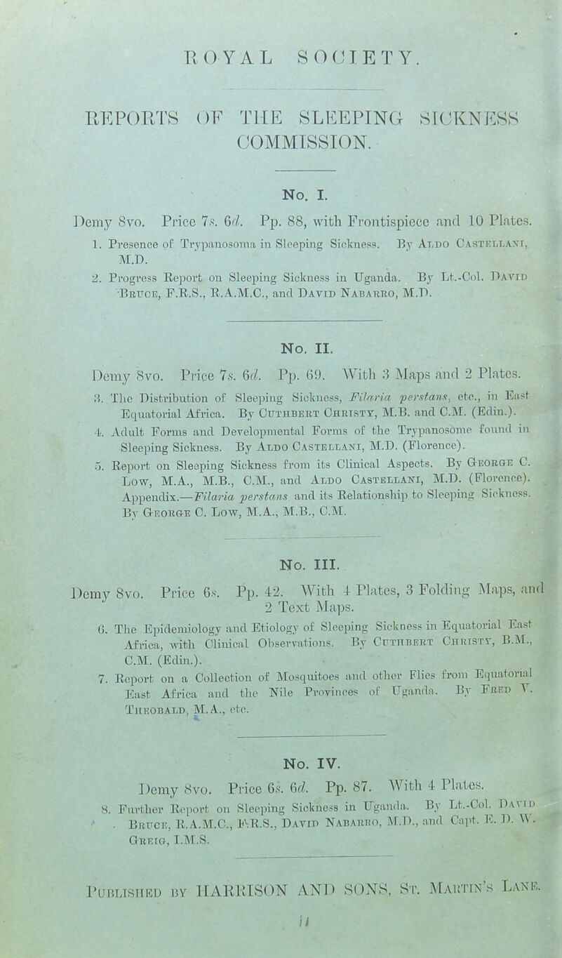 ROYAL SOCIETY. REPORTS OF THE SLEEPING SICKNESS COMMISSION. No. I. Demy 8vo. Price T.s. Qd. Pp. 88, with Frontispiece .ind 10 Plates. 1. Presence of Trypanosoina in Sleeping Siclmess. By Aldo CastrlIjAXT, M.D. 2. Progress Report on Sleeping Siokness in Uganda. By Lt-Col. Dayid ■Bruot!, F.R.S., R.A.M.C., and David Nabahuo, M.W. No. II. Demy 8vo. Pi'ice 7.s. Qd. Pp. 6!). AVitli 3 Maps and 2 Plates. ri. The Distribution of Sleeping Sickness, Filnria pemtann, etc., in East Equatorial Africa. By Cuthbebt Chbisty, M.B. and CM. (Edin.). l. Adult Forms and Developmental Forms of tlie Trypanosome found in Sleeping Sickness. By Aldo Castehani, M.D. (Florence), o. Report on Sleeping Sickness from its Clinical Aspects. By George C. Low, M.A., M.B., CM., and Aldo Castellani, M.D. (Florence). Appendix.—FiZaj-ics perstans and its Relationship to Sleeping Sickness. Br George C Low, M.A., M.B., CM. No. III. Demv 8vo. Price 6.s. Pp. 42. With 4 Plates, 3 Folding iMaps, and 2 Text Maps. (j. Tlie Epidemiology and Etiology of Sleeping Sickness in Equatorial East Africa, witli Clinical Observations. By CrxnEERT Cuktstv, B.M., CM. (Edin.). 7. Report on a Collection of Mosquitoes and other Flies from Equatorial East Africa and tlu- Nile Provinces of Uganda. By Fred Y. Theobald, M.A., etc. No. IV. Demy 8vo. Price 6.s. U. Pp. 87. AVith 4 Plates. S. Fnrther Report on Slec]5ing Sickness in Uganda. By Lt.-CoL . Bruce, R.A.M.C, F.R.S., David Nabauro, M.D., and Capt. E. GiiEia, I.M.S. PuRLisiiEU 15Y ][ARUISON AND S0N8, t^T. Mautin's Lanr. )/