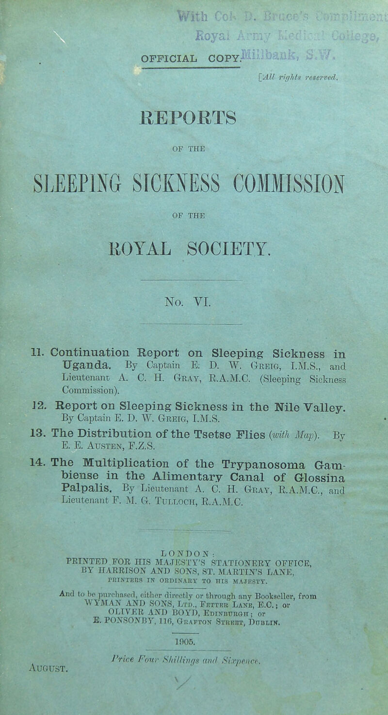 OFFICIAL COPY. {^'AU rirjhis reserved. REPORTS or THE SLEEPING SICKNESS COMMISSION OF THE ROYAL SOCIETY. No. VI. 11. Continuation Report on Sleeping Sickness in Uganda. By Captain E. D. W. Greig, I.M.S., and Lieutenant A. C. H. Gray, E.A.M.C. (Sleeping Sickness Commission). J2. Report on Sleeping Sickness in the Nile Valley. By Captain E. D. W. Greig, I.M.S. 13. The Distribution of the Tsetse Flies {toith Map). By E. E. Austen, F.Z.S. 14. The Multiplication of the Trypanosoma Gam- biense in the Alimentary Canal of Glosslna Palpalis, By Lieutenant A. C. H. Gray, E.A.M.C, and Lieutenant F. M. G. Tulloch, E.A.M.C. LONDON: FEINTED FOR HIS MAJESTY'S STATIONEEY OFFICE, BY HARRISON AND SONS, ST. MARTIN'S LANE, PRINTERS IN ORDINARY TO HIS MAJKSTT. And to ho purfilmRcd, citlior diroct.ly or through any Bookseller, from WYMAN AND SONS, lyri)., Fetter Lank, E.G.; or OLIVER AND BOYD, EDiNnuRGit; or E. PONSONBY, no, Grafton Street, DtroLiN. 1905. IWice Four ShilHnqs (Did Sivpencc. August.
